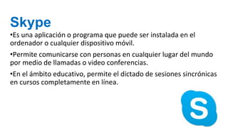 Skype
•Es una aplicación o programa que puede ser instalada en el
ordenador o cualquier dispositivo móvil.
•Permite comunicarse con personas en cualquier lugar del mundo
por medio de llamadas o video conferencias.
•En el ámbito educativo, permite el dictado de sesiones sincrónicas
en cursos completamente en línea.
 