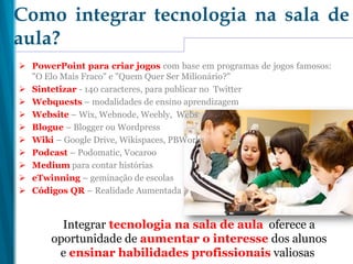  PowerPoint para criar jogos com base em programas de jogos famosos:
"O Elo Mais Fraco" e "Quem Quer Ser Milionário?"
 Sintetizar - 140 caracteres, para publicar no Twitter
 Webquests – modalidades de ensino aprendizagem
 Website – Wix, Webnode, Weebly, Webs
 Blogue – Blogger ou Wordpress
 Wiki – Google Drive, Wikispaces, PBWorks
 Podcast – Podomatic, Vocaroo
 Medium para contar histórias
 eTwinning – geminação de escolas
 Códigos QR – Realidade Aumentada
Como integrar tecnologia na sala de
aula?
Integrar tecnologia na sala de aula oferece a
oportunidade de aumentar o interesse dos alunos
e ensinar habilidades profissionais valiosas
 