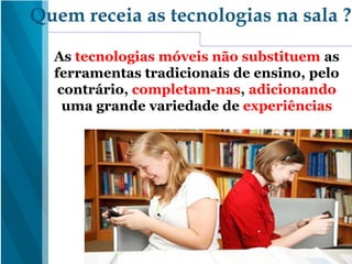 As tecnologias móveis não substituem as
ferramentas tradicionais de ensino, pelo
contrário, completam-nas, adicionando
uma grande variedade de experiências
Quem receia as tecnologias na sala ?
 