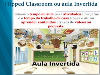 Flipped Classroom ou aula Invertida
Usa-se o tempo de aula para atividades e projetos
e o tempo do trabalho de casa é para o aluno
aprender conteúdos através de vídeos ou
podcasts.
 