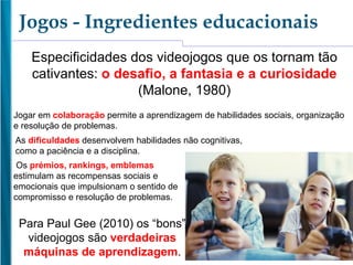 Jogos - Ingredientes educacionais
Jogar em colaboração permite a aprendizagem de habilidades sociais, organização
e resolução de problemas.
As dificuldades desenvolvem habilidades não cognitivas,
como a paciência e a disciplina.
Os prémios, rankings, emblemas
estimulam as recompensas sociais e
emocionais que impulsionam o sentido de
compromisso e resolução de problemas.
Especificidades dos videojogos que os tornam tão
cativantes: o desafio, a fantasia e a curiosidade
(Malone, 1980)
Para Paul Gee (2010) os “bons”
videojogos são verdadeiras
máquinas de aprendizagem.
 