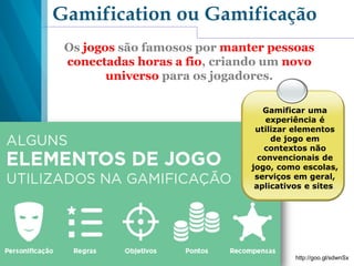 Gamification ou Gamificação
Os jogos são famosos por manter pessoas
conectadas horas a fio, criando um novo
universo para os jogadores.
http://goo.gl/sdwnSx
Gamificar uma
experiência é
utilizar elementos
de jogo em
contextos não
convencionais de
jogo, como escolas,
serviços em geral,
aplicativos e sites.
 