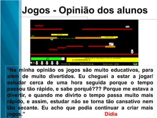 Jogos - Opinião dos alunos
“Na minha opinião os jogos são muito educativos, para
além de muito divertidos. Eu cheguei a estar a jogar/
estudar cerca de uma hora seguida porque o tempo
passou tão rápido, e sabe porquê??? Porque me estava a
divertir, e quando me divirto o tempo passa muito mais
rápido, e assim, estudar não se torna tão cansativo nem
tão secante. Eu acho que podia continuar a criar mais
jogos.” Dídia
 