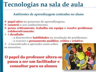Ambientes de aprendizagem centrados no aluno
 papel ativo no processo de aprendizagem;
 constrói o seu conhecimento;
 pensa criticamente, trabalha em equipa e resolve problemas
colaborativamente;
 é desafiado:
- a desenvolver habilidades na resolução de problemas;
- a exercer o pensamento analítico, crítico e criativo;
 é incentivado a aprender mais sobre
os assuntos;
Tecnologias na sala de aula
O papel do professor altera-se
passa a ser um facilitador e
consultor para os alunos
 