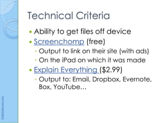 Technical Criteria
                       Ability to get files off device
                       Screenchomp (free)
                          ◦ Output to link on their site (with ads)
                          ◦ On the iPad on which it was made
                         Explain Everything ($2.99)
                          ◦ Output to: Email, Dropbox, Evernote,
                            Box, YouTube…
Gail@GailLovely.com
 