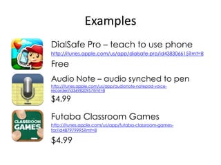 Examples
DialSafe Pro – teach to use phone
http://itunes.apple.com/us/app/dialsafe-pro/id438306615?mt=8

Free
Audio Note – audio synched to pen
http://itunes.apple.com/us/app/audionote-notepad-voice-
recorder/id369820957?mt=8

$4.99

Futaba Classroom Games
http://itunes.apple.com/us/app/futaba-classroom-games-
for/id487979995?mt=8

$4.99
 