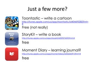 Just a few more?
Toontastic – write a cartoon
http://itunes.apple.com/us/app/toontastic/id404693282?mt=
8
Free (not really)

StoryKit – write a book
http://itunes.apple.com/us/app/storykit/id329374595?mt=8

free

Moment Diary – learning journal?
http://itunes.apple.com/us/app/momentdiary/id352263913?mt=8

free
 
