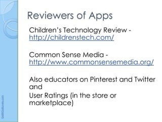 Reviewers of Apps
                      Children’s Technology Review -
                      http://childrenstech.com/

                      Common Sense Media -
                      http://www.commonsensemedia.org/

                      Also educators on Pinterest and Twitter
                      and
                      User Ratings (in the store or
Gail@GailLovely.com




                      marketplace)
 