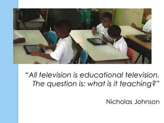 “All television is educational television.
  The question is: what is it teaching?”

                         Nicholas Johnson
 