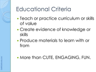 Educational Criteria
                       Teach or practice curriculum or skills
                        of value
                       Create evidence of knowledge or
                        skills
                       Produce materials to learn with or
                        from

                         More than CUTE, ENGAGING, FUN.
Gail@GailLovely.com
 