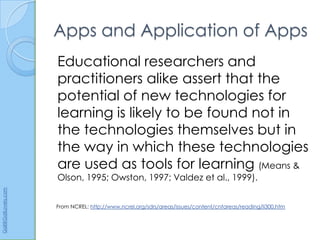 Apps and Application of Apps
                      Educational researchers and
                      practitioners alike assert that the
                      potential of new technologies for
                      learning is likely to be found not in
                      the technologies themselves but in
                      the way in which these technologies
                      are used as tools for learning (Means &
                      Olson, 1995; Owston, 1997; Valdez et al., 1999).
Gail@GailLovely.com




                      From NCREL: http://www.ncrel.org/sdrs/areas/issues/content/cntareas/reading/li300.htm
 