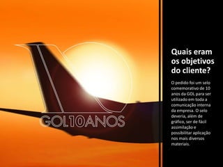 Quais eram os objetivos do cliente?O pedido foi um selo comemorativo de 10 anos da GOL para ser utilizado em toda a comunicação interna da empresa. O selo deveria, além de gráfico, ser de fácil assimilação e possibilitar aplicação nos mais diversos materiais.