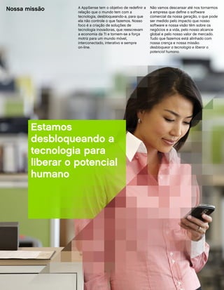 Nossa missão     A AppSense tem o objetivo de redefinir a
                 relação que o mundo tem com a
                                                            Não vamos descansar até nos tornarmos
                                                            a empresa que define o software
                 tecnologia, desbloqueando-a, para que      comercial da nossa geração, o que pode
                 ela não controle o que fazemos. Nosso      ser medido pelo impacto que nosso
                 foco é a criação de soluções de            software e nossa visão têm sobre os
                 tecnologia inovadoras, que reescrevam      negócios e a vida, pelo nosso alcance
                 a economia da TI e tornem-se a força       global e pelo nosso valor de mercado.
                 motriz para um mundo móvel,                Tudo que fazemos está alinhado com
                 interconectado, interativo e sempre        nossa crença e nossa missão:
                 on-line.                                   desbloquear a tecnologia e liberar o
                                                            potencial humano.




       Estamos
       desbloqueando a
       tecnologia para
       liberar o potencial
       humano
 