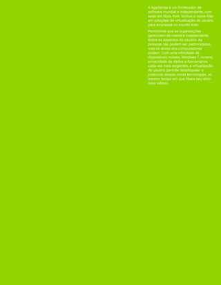 A AppSense é um fornecedor de
software mundial e independente, com
sede em Nova York. Somos o nome líder
em soluções de virtualização do usuário
para empresas no mundo todo.
Permitimos que as organizações
gerenciem de maneira independente
todos os aspectos do usuário. As
pessoas não podem ser padronizadas,
mas os ativos dos computadores
podem. Com uma infinidade de
dispositivos móveis, Windows 7, nuvens,
privacidade de dados e funcionários
cada vez mais exigentes, a virtualização
do usuário permite desbloquear o
potencial dessas novas tecnologias, ao
mesmo tempo em que libera seu ativo
mais valioso.
 