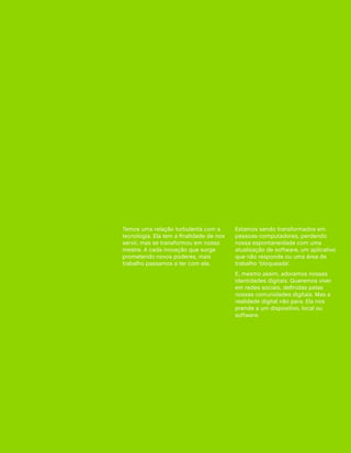 Temos uma relação turbulenta com a        Estamos sendo transformados em
tecnologia. Ela tem a finalidade de nos   pessoas-computadores, perdendo
servir, mas se transformou em nosso       nossa espontaneidade com uma
mestre. A cada inovação que surge         atualização de software, um aplicativo
prometendo novos poderes, mais            que não responde ou uma área de
trabalho passamos a ter com ela.          trabalho ‘bloqueada’.
                                          E, mesmo assim, adoramos nossas
                                          identidades digitais. Queremos viver
                                          em redes sociais, definidas pelas
                                          nossas comunidades digitais. Mas a
                                          realidade digital não para. Ela nos
                                          prende a um dispositivo, local ou
                                          software.
 