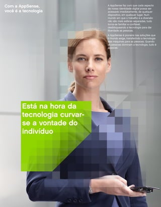 Com a AppSense,              A AppSense faz com que cada aspecto
                             da nossa identidade digital possa ser
você é a tecnologia          acessado imediatamente, de qualquer
                             dispositivo, em qualquer lugar. Num
                             mundo em que o trabalho e a diversão
                             não são mais esferas separadas, tudo
                             torna-se familiar e confiável,
                             desbloqueando a tecnologia para dar
                             liberdade as pessoas.
                             A AppSense é pioneira nas soluções que
                             o mundo exige, transferindo a tecnologia
                             das máquinas para as pessoas. Quando
                             as pessoas dominam a tecnologia, tudo é
                             possível.




        Está na hora da
        tecnologia curvar-
        se a vontade do
        indivíduo
 