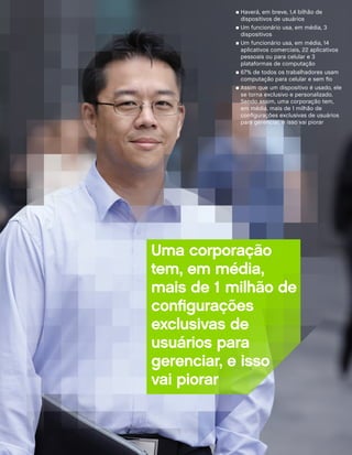n Haverá, em breve, 1,4 bilhão de
             dispositivos de usuários
           n Um funcionário usa, em média, 3
             dispositivos
           n	Um funcionário usa, em média, 14
             aplicativos comerciais, 22 aplicativos
             pessoais ou para celular e 3
             plataformas de computação
           n 67% de todos os trabalhadores usam
             computação para celular e sem fio
           n	Assim que um dispositivo é usado, ele
             se torna exclusivo e personalizado.
             Sendo assim, uma corporação tem,
             em média, mais de 1 milhão de
             configurações exclusivas de usuários
             para gerenciar, e isso vai piorar




Uma corporação
tem, em média,
mais de 1 milhão de
configurações
exclusivas de
usuários para
gerenciar, e isso
vai piorar
 