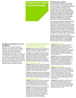 Benefícios para o usuário
                                          Virtualização do usuário                                  E para seus funcionários? O que há de
                                          O ponto principal                                         bom para eles? A maioria dos usuários
                                                                                                    não se importa com o sistema operacional
                                                                                                    que usam, desde que ele funcione
                                                                                                    perfeitamente, sem problemas. Eles
                                                                                                    preferem não ter de criar um perfil para
                                                                                                    escolher seu tipo de letra preferido ou para
                                                                                                    ter acesso aos dados com os quais estão
                                                                                                    acostumados. Eles só querem que tudo
                                                                                                    esteja ali, a qualquer hora, em qualquer
                                                                                                    lugar. Eles querem ter tudo, inclusive o
                                                                                                    Facebook, em todos os dispositivos.
                                                                                                    Os usuários são exigentes. Mas satisfazer
                                                                                                    essas exigências não é somente ser
                                                                                                    ‘legal’ com o funcionário. Isso é bom para
                                                                                                    os negócios. Não somente para as horas
                                                                                                    extras economizadas, embora essa já seja
                                                                                                    uma razão muito boa. Não. Como todos nós
                                                                                                    sabemos, esses momentos nos quais tudo
                                                                                                    funciona bem são os momentos em que
                                                                                                    conseguimos realmente fazer nosso trabalho.
                                                                                                    Dar aos usuários todos seus dados e
                                                                                                    aplicativos exatamente da forma que querem
                                                                                                    significa desbloqueá-los da tecnologia.
                                                                                                    Quando isso acontece, a possibilidade
                                                                                                    humana está um pouco mais liberada.

Benefícios para gerentes de TI e para     Como a virtualização do usuário satisfaz                   Distribuição de aplicativos
                                                                                                     O desafio Gerenciar aplicativos individuais por
os negócios                               aos desafios comerciais de hoje                            instância/dispositivo é caro. Mudar para um
Não seria ótimo poder gerenciar           Infraestrutura de área de trabalho virtual                 modelo de aplicativo centralizado e virtual gera
milhares de usuários com o mesmo          O desafio Existem duas barreiras principais para a         seus próprios obstáculos, como perder
esforço necessário para gerenciar         adoção da infraestrutura de área de trabalho virtual: a    configurações de usuário existentes do aplicativo
                                          despesa de capital e a aceitação do usuário.               instalado localmente. Além disso, os pacotes de
somente um? Com a inevitável                                                                         aplicativos podem se multiplicar, pelo fato de
migração para o Windows 7 a ser           A solução Com a virtualização do usuário, todas as         serem necessários pacotes personalizados para
considerada, bem como com a adoção        informações relacionadas ao usuário são mantidas           diferentes usuários.
                                          separadas da imagem VDI e são reaplicadas sob
em massa da computação em nuvem,          demanda. Isso reduz de forma significativa os              A solução Um simples processo de três etapas,
é com isso que os gerentes de TI têm      requisitos de armazenamento e os custos de                 Separar  Gerenciar  Implementar promove a
sonhado. Na verdade, o gerenciamento      infraestrutura. Isso também significa que as áreas         migração perfeita para qualquer aplicativo recém-
                                          de trabalho se mantêm consistentes e pessoais,             transmitido. Como a personalidade digital do
de todos os aplicativos por instância e   independentemente da maneira como são distribuídas.        usuário é dinamicamente aplicada ao pacote de
dispositivo se transformará numa                                                                     aplicativos, um simples pacote de imagens
anedota sobre ‘os velhos tempos’.         Tablets, smartphones, nuvem                                douradas agora pode ser compartilhado entre
                                          O desafio Iniciativas do tipo “Bring Your Own Device”      todos os usuários da empresa, sob demanda.
                                          (“traga seu próprio dispositivo”) permitem que áreas
                                          de trabalho, aplicativos e dados sejam acessados de        Segurança da extremidade
                                          dispositivos potentes que não pertencem a empresa,         O desafio Com as ameaças a segurança, o
                                          de qualquer lugar, ultrapassando o perímetro de            conhecimento do usuário de TI e as opções de
                                          segurança e os controles de política interna.              acesso remoto em alta, as áreas de trabalho e
                                                                                                     aplicativos têm de ser controlados com precisão
                                          A solução A virtualização do usuário permite navegar       para que sejam adequados ao contexto do
                                          nesse campo minado ao configurar dinamicamente as          usuário, local e dispositivo em determinado
                                          áreas de trabalho com base no local e/ou propriedade       momento. Proteger os dados significa reduzir as
                                          do dispositivo de acesso, garantindo que todos os          brechas de segurança e garantir a estabilidade
                                          dados e aplicativos sejam protegidos e otimizados.         do sistema. Tudo isso deve ser obtido com um
                                                                                                     custo reduzido.
                                          Recuperação de desastres
                                          O desafio O acesso contínuo a dados é essencial            A solução A virtualização do usuário configura
                                          para manter seus negócios funcionando. Se sua              dinamicamente as áreas de trabalho para o
                                          disponibilidade é comprometida, isso terá um               usuário, dispositivo, local, data e hora para
                                          impacto significativo sobre os custos finais do            garantir que o usuário tem tudo de que precisa,
                                          usuário, o suporte operacional e as receitas finais.       mas nada além disso, ao remover determinados
                                                                                                     recursos ou impedir o acesso a determinados
                                          A solução A virtualização do usuário complementa a         aplicativos, dados ou locais.
                                          estratégia de RD (recuperação de desastres)
                                          garantindo que qualquer alteração na área de
                                          trabalho ou no mecanismo de distribuição de
                                          aplicativos (por exemplo, em uma farm de RD)
                                          venha completa, com todas as informações
                                          necessárias do usuário, como configurações de
                                          personalização e dados redirecionados.
                                          personnalisés et les données redirigées.
 