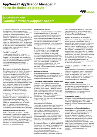 AppSense® Application Manager™
Folha de dados do produto

appsense.com
iwanttoknowmore@appsense.com

Ao controlar quais usuários ou dispositivos têm    Monitoramento passivo                                 como Adobe Reader, Adobe Air, Adobe Flash
permissão para executar os aplicativos             Monitora o uso de aplicativos sem impedir os          Player e o cliente de conferências da Web
nomeados, pode-se estabelecer um limite para       usuários de executarem os aplicativos. O              GoToMeeting sem os gargalos e ineficiências
o número de instâncias do aplicativo, quais                                                              da distribuição de aplicativos de TI.
                                                   monitoramento passivo pode ser ativado ou
dispositivos ou usuários podem executá-lo, o
                                                   desativado para um usuário, dispositivo ou
horário em que os usuários podem executar um                                                             Direitos de instalação de aplicativos
                                                   grupo e é uma ferramenta extremamente útil
programa e por quanto tempo. As auditorias de
                                                   para monitorar o comportamento do usuário             Além do nível da Web, algumas organizações
licença e a restrição de acesso baseada no
                                                   com precisão antes da implementação                   podem exigir um controle maior sobre os
número de licenças podem agora ser aplicadas
                                                   completa ou para entender o uso do aplicativo         aplicativos que os usuários podem instalar dos
independentemente do método de distribuição
                                                   para o gerenciamento de licença de software.          sites especificamente aprovados. Usando o
de aplicativo. Essa auditoria de licença também
                                                                                                         exemplo anterior, um administrador de TI pode
pode ser usada nos ambientes de área de
trabalho virtuais e físicos.
                                                   Configurações de lista branca e negra                 querer permitir a instalação do Adobe Reader,
                                                   As configurações de lista branca e negra              mas bloquear o Adobe Air, Adobe Flash Player
                                                   podem ser usadas junto com o Trusted                  e/ou quaisquer outros aplicativos do site www.
Trusted Ownership™
                                                   Ownership para controlar os aplicativos               adobe.com. Controle: Coloque na lista branca
Protege o sistema sem listas complexas e                                                                 determinados aplicativos segundo sua versão e
                                                   conhecidos que passam pela verificação de
gerenciamento constante. Somente o código                                                                ID de classe de controle ActiveX no site
                                                   proprietário do NTFS. Os aplicativos aos quais
instalado e de propriedade dos ‘proprietários                                                            nomeado, conforme necessário. Isso garante
                                                   os usuários não devem ter acesso, tais como
confiáveis’ tem autorização para ser executado.                                                          que somente as versões confiáveis de
                                                   ferramentas de propriedade do administrador
A lista de proprietários confiáveis pode ser                                                             determinados aplicativos possam ser instaladas
                                                   como cmd.exe ou ftp.exe, são negados
estendida para se adaptar a qualquer                                                                     da Web por usuários finais.
                                                   automaticamente. Ou é possível criar listas
infraestrutura de ambiente ou diretório de
                                                   brancas para garantir que somente os
conteúdo.                                                                                                Limites de aplicativos e restrições de
                                                   aplicativos conhecidos e confiáveis possam ser
                                                   executados no sistema.                                tempo
Gerenciamento de direitos do usuário                                                                     Aplica uma política para controlar o número de
Com o Gerenciamento de direitos do usuário, o      Assinaturas digitais                                  instâncias do aplicativo que um usuário pode
nível de privilégio de um usuário, grupo ou        Atribui assinaturas digitais SHA-1 a aplicativos e    executar e estabelece em que horários elas
função pode ser elevado ou reduzido para           arquivos para garantir a integridade do aplicativo.   podem ser executadas. Uma política para
aplicativos e miniaplicativos de painel de         Os aplicativos modificados ou falsificados são        controlar ou aplicar modelos de licenciamento
controle. Por exemplo, um usuário com acesso       impedidos de serem executados.                        pode ser criada por meio do controle dos
local somente ao seu PC pode receber direitos                                                            limites do aplicativo por dispositivo.
de administrador específicos para, digamos,        Controle de acesso de rede de aplicativo
alterar suas configurações de fuso horário (uma                                                          Amplo suporte a arquivos
tarefa que requer acesso de administrador a        Controla o acesso de rede sem controles
                                                   complexos como roteadores, comutadores e              Além de controlar aplicativos como os de
máquina). Por outro lado, um usuário com                                                                 extensão .exe, os arquivos de script, em lote e
amplo acesso de administrador a sua máquina        firewalls. As conexões de saída do dispositivo
                                                   de destino estão sujeitas a regras de direitos.       de registro também são controlados.
pode ter seus direitos reduzidos pelas                                                                   Assinaturas digitais também podem ser
configurações do antivírus, por exemplo.           Essas conexões incluem o acesso a caminhos
                                                   UNC (incluindo todos os arquivos e pastas do          aplicadas a scripts para assegurar que o
                                                   drive), servidores, endereços IP, URLs,               conteúdo permaneça inalterado.
Análise do ponto de extremidade
                                                   dispositivos e locais FTP. A política pode ser
Identifica todos os arquivos executáveis no        personalizada a fim de ser alterada                   Extensive file support
dispositivo de destino e agrupa os arquivos em     dinamicamente com base nas propriedades do            In addition to controlling applications such as
autorizados e não autorizados para criar           usuário ou dispositivo                                .exe files, script, batch and registry files are also
rapidamente uma política. As configurações
                                                                                                         controlled. Digital signatures can also be
podem ser implementadas para um usuário,           Usuários autoautorizados                              applied to scripts to ensure content remains
grupo de usuários, máquina ou grupo de
                                                   Permite que os usuários avançados nominados           unaltered.
máquinas. Em minutos, o direito do aplicativo
controlará automaticamente o uso do aplicativo.    executem os aplicativos que instalaram no
                                                   sistema. Os aplicativos podem ser adicionados         Modelos de configuração AppSense
Verificação de uso do aplicativo                   a uma máquina segura quando o usuário                 Aproveita a prática recomendada da política
                                                   estiver fora do escritório, sem depender do           corporativa pré-estabelecida importando os
Verifica o dispositivo de destino e identifica     suporte de TI. Uma auditoria abrangente               modelos de configuração AppSense. O
quantas vezes cada aplicativo foi executado        detalha informações como nome do aplicativo,          AppSense Application Manager é capaz de
por usuário. Ao destacar quais aplicativos estão   hora e data da execução e dispositivo. Além           importar um número ilimitado de arquivos de
sendo usados e quais não, é possível identificar   disso, uma cópia do aplicativo pode ser feita e       configuração e usar essas configurações em
software não licenciado e remover software         armazenada centralmente para análise.                 conjunto. Uma seleção de modelos de
restrito e licenciado, reduzindo a quantidade de
                                                                                                         configuração como ‘common prohibited items’
aplicativos em um dispositivo e o custo de         Direitos de instalação de aplicativos da Web          (itens comuns proibidos) ou ‘End Point Analysis’
licenciamento desses aplicativos.
                                                   Controla uma “lista branca” de sites aprovados        (análise de extremidade) está disponível no site
                                                   a partir dos quais os usuários autorizaram a          www.myAppSense.com. Essa biblioteca de
                                                   instalação de software. Por exemplo, de sites         modelos é mantida e atualizada com
                                                   conhecidos como www.adobe.com e                       frequência.
                                                   www.gotomeeting.com. Isso fornece aos
                                                   usuários finais acesso a aplicativos comerciais
 