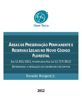 ÁREAS DE PRESERVAÇÃO PERMANENTE E
 RESERVAS LEGAIS NO NOVO CÓDIGO
             FLORESTAL
(LEI 12.651/2012, MODIFICADA PELA LEI 12.727/2012)
 ENTENDENDO A OBRIGAÇÃO DE CONSERVAR E RECOMPOR


            Ronaldo Weigand Jr.



                      2012
 