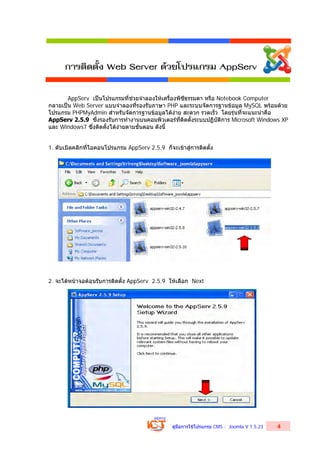 คูมือการใชโปรแกรม CMS : Joomla V 1.5.23 4
AppServ เปนโปรแกรมที่ชวยจําลองใหเครื่องพีซีธรรมดา หรือ Notebook Computer
กลายเปน Web Server แบบจําลองที่รองรับภาษา PHP และระบบจัดการฐานขอมูล MySQL พรอมดวย
โปรแกรม PHPMyAdmin สําหรับจัดการฐานขอมูลไดงาย สะดวก รวดเร็ว โดยรุนที่จะแนะนําคือ
AppServ 2.5.9 ซึ่งรองรับการทํางานบนคอมพิวเตอรที่ติดตั้งระบบปฏิบัติการ Microsoft Windows XP
และ Windows7 ซึ่งติดตั้งไดงายตามขั้นตอน ดังนี้
1. ดับเบิลคลิกที่ไอคอนโปรแกรม AppServ 2.5.9 ก็จะเขาสูการติดตั้ง
2. จะไดหนาจอตอนรับการติดตั้ง AppServ 2.5.9 ใหเลือก Next
การติดตั้ง Web Server ด้วยโปรแกรม AppServ
 