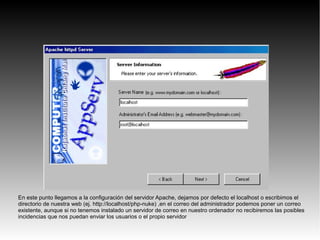 En este punto llegamos a la configuración del servidor Apache, dejamos por defecto el localhost o escribimos el
directorio de nuestra web (ej. http://localhost/php-nuke) ,en el correo del administrador podemos poner un correo
existente, aunque si no tenemos instalado un servidor de correo en nuestro ordenador no recibiremos las posibles
incidencias que nos puedan enviar los usuarios o el propio servidor
 