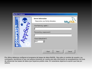 Por último debemos configurar el programa de bases de datos MySQL. Nos pide un nombre de usuario y su
contraseña, escribimos lo que nos parezca teniendo en cuenta que esta información la necesitaremos a la hora
de referenciar las bases de datos que hayamos podido crear. En caracteres dejamos la opción que trae por
defecto
 