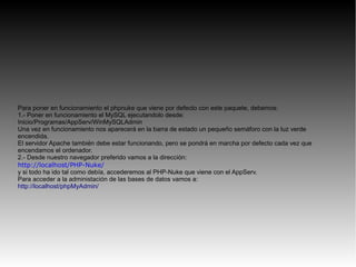Para poner en funcionamiento el phpnuke que viene por defecto con este paquete, debemos:
1.- Poner en funcionamiento el MySQL ejecutandolo desde:
Inicio/Programas/AppServ/WinMySQLAdmin
Una vez en funcionamiento nos aparecerá en la barra de estado un pequeño semáforo con la luz verde
encendida.
El servidor Apache también debe estar funcionando, pero se pondrá en marcha por defecto cada vez que
encendamos el ordenador.
2.- Desde nuestro navegador preferido vamos a la dirección:
http://localhost/PHP-Nuke/
y si todo ha ido tal como debía, accederemos al PHP-Nuke que viene con el AppServ.
Para acceder a la administación de las bases de datos vamos a:
http://localhost/phpMyAdmin/
 