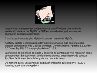 Appserv es una herramienta OpenSource para Windows que facilita la
instalación de Apache, MySQL y PHP en la cual estas aplicaciones se
configuran en forma automática.
Como extra incorpora php MyAdmin para el manejo de MySQL
AppServ instala y configura rápidamente los servicios más comunes para
trabajar con páginas web y bases de datos. Concretamente, Apache 2.2.8, PHP
6.0.0-dev, MySQL 6.0.4a y phpMyAdmin 2.10.3.
La mayoría de de bases de datos y gestores de contenidos web requieren estos
componentes. En ocasiones, configurarlos provoca quebraderos de cabeza.
AppServ facilita mucho la labor y ahorra bastante tiempo.
De manera que si vas a instalar cualquier programa que exija PHP, SQL y
Apache, acuérdate de AppServ.
 