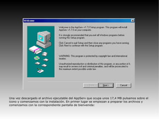 Una vez descargado el archivo ejecutable del AppServ que ocupa unos 17,4 MB pulsamos sobre el
icono y comenzamos con la instalación. En primer lugar se empiezan a preparar los archivos y
comenzamos con la correspondiente pantalla de bienvenida:
 