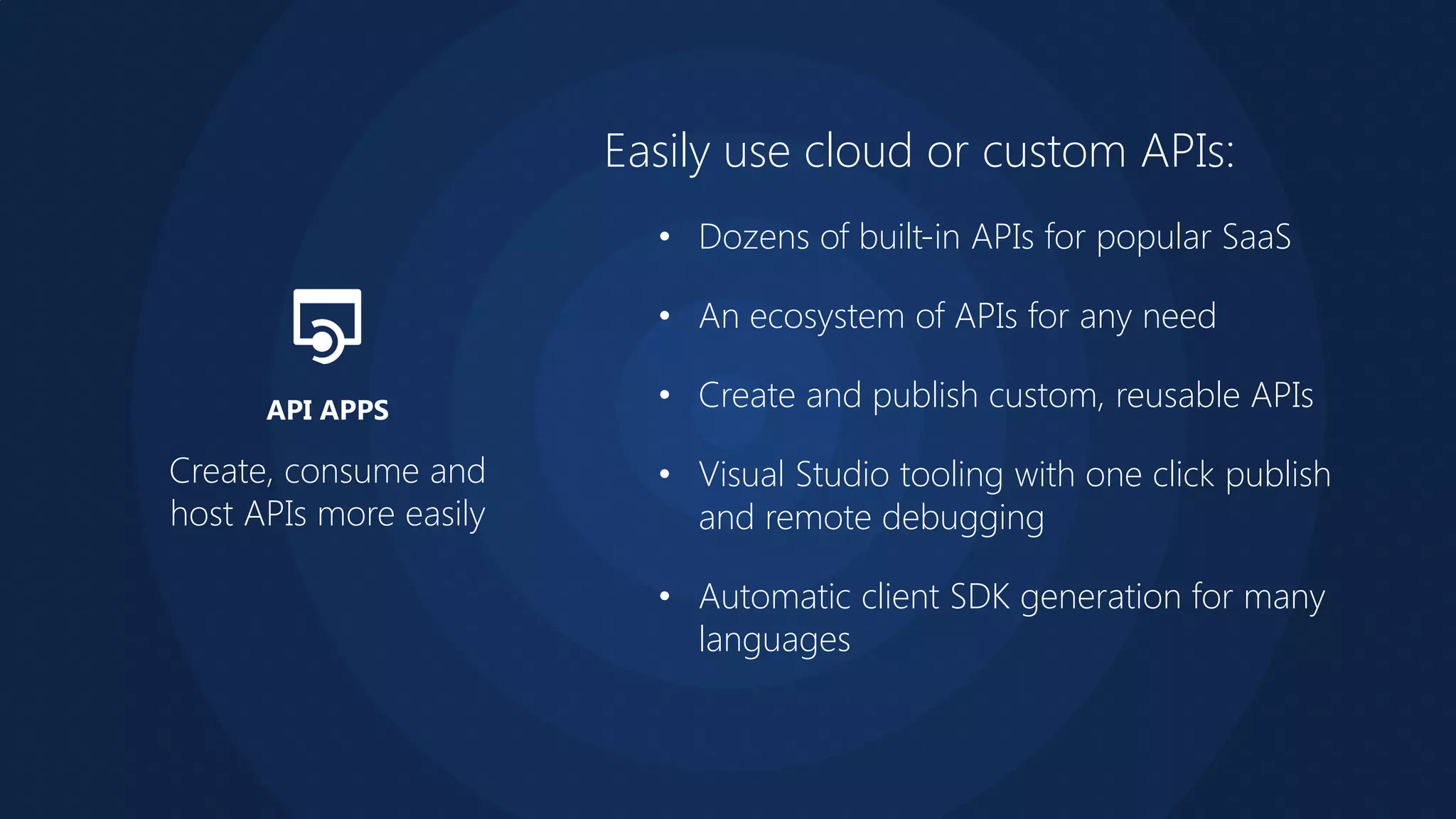 Easily use cloud or custom APIs:
• Dozens of built-in APIs for popular SaaS
• An ecosystem of APIs for any need
• Create and publish custom, reusable APIs
• Visual Studio tooling with one click publish
and remote debugging
• Automatic client SDK generation for many
languages
Create, consume and
host APIs more easily
API APPS
 