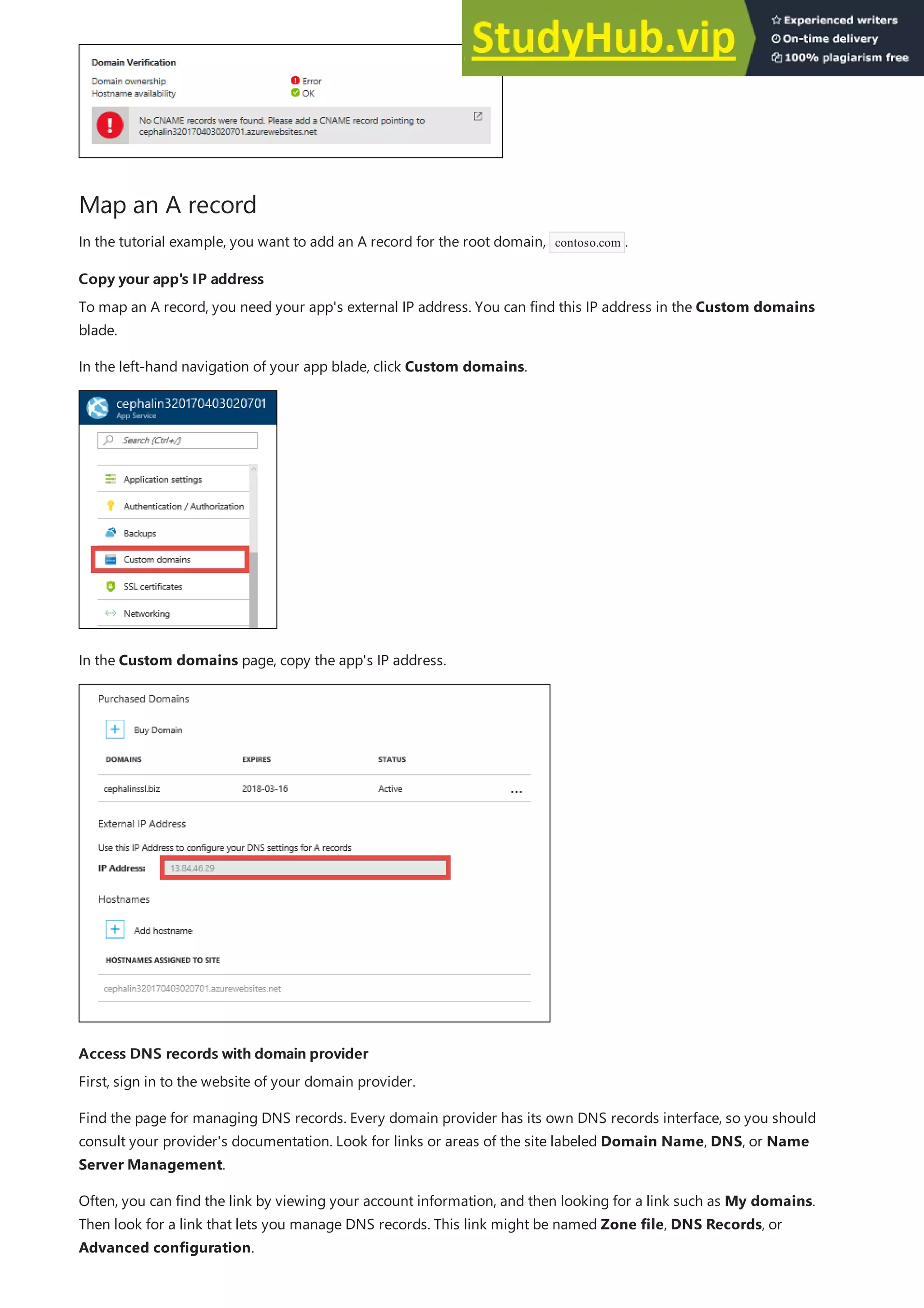 Map an A record
Copy your app's IP address
Copy your app's IP address
Access DNS records with domain provider
Access DNS records with domain provider
In the tutorial example, you want to add an A record for the root domain, contoso.com .
To map an A record, you need your app's external IP address. You can find this IP address in the Custom domains
blade.
In the left-hand navigation of your app blade, click Custom domains.
In the Custom domains page, copy the app's IP address.
First, sign in to the website of your domain provider.
Find the page for managing DNS records. Every domain provider has its own DNS records interface, so you should
consult your provider's documentation. Look for links or areas of the site labeled Domain Name, DNS, or Name
Server Management.
Often, you can find the link by viewing your account information, and then looking for a link such as My domains.
Then look for a link that lets you manage DNS records. This link might be named Zone file, DNS Records, or
Advanced configuration.
 