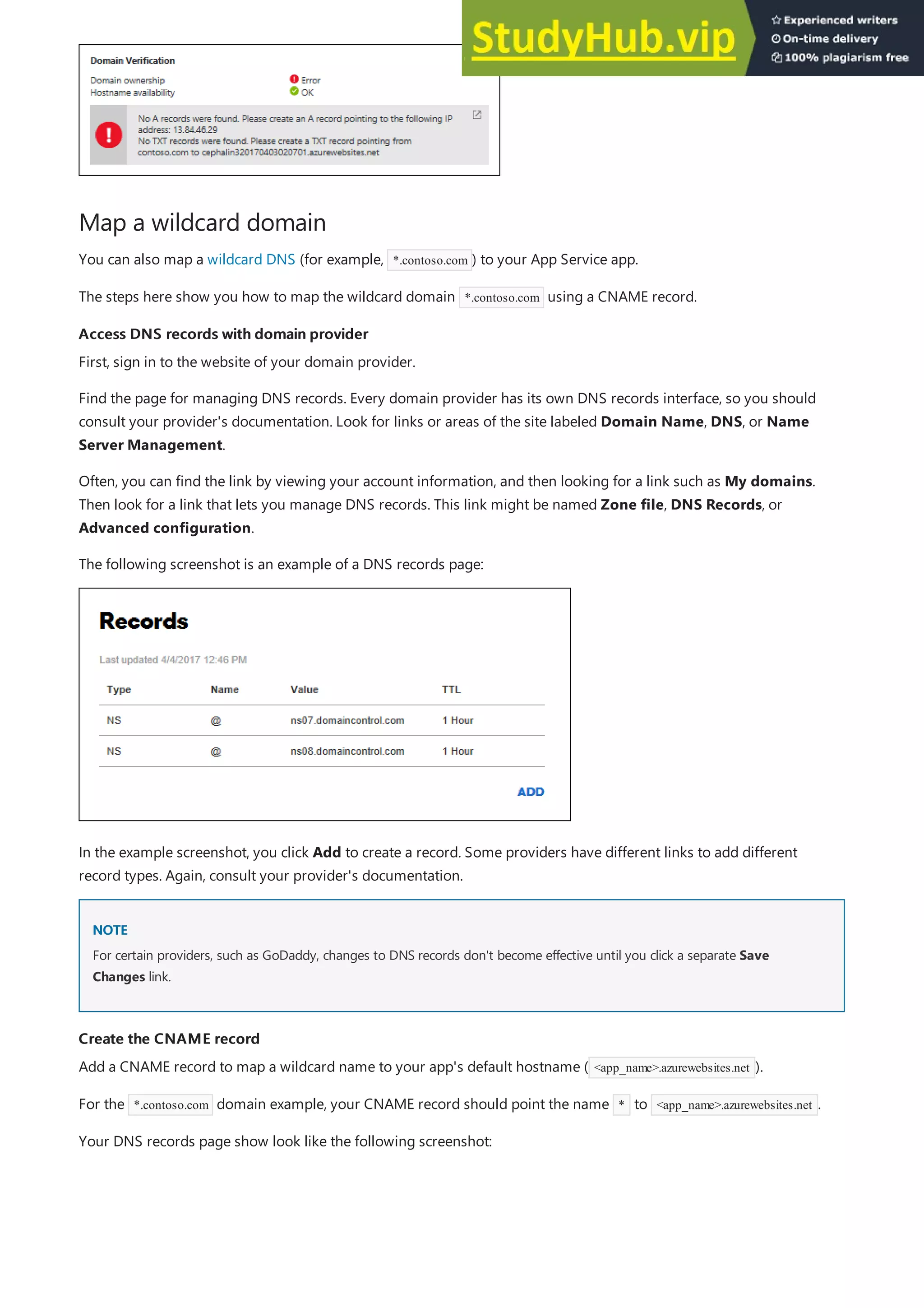 Map a wildcard domain
Access DNS records with domain provider
Access DNS records with domain provider
NOTE
NOTE
Create the CNAME record
Create the CNAME record
You can also map a wildcard DNS (for example, *.contoso.com ) to your App Service app.
The steps here show you how to map the wildcard domain *.contoso.com using a CNAME record.
First, sign in to the website of your domain provider.
Find the page for managing DNS records. Every domain provider has its own DNS records interface, so you should
consult your provider's documentation. Look for links or areas of the site labeled Domain Name, DNS, or Name
Server Management.
Often, you can find the link by viewing your account information, and then looking for a link such as My domains.
Then look for a link that lets you manage DNS records. This link might be named Zone file, DNS Records, or
Advanced configuration.
The following screenshot is an example of a DNS records page:
In the example screenshot, you click Add to create a record. Some providers have different links to add different
record types. Again, consult your provider's documentation.
For certain providers, such as GoDaddy, changes to DNS records don't become effective until you click a separate Save
Changes link.
Add a CNAME record to map a wildcard name to your app's default hostname ( <app_name>.azurewebsites.net ).
For the *.contoso.com domain example, your CNAME record should point the name * to <app_name>.azurewebsites.net .
Your DNS records page show look like the following screenshot:
 