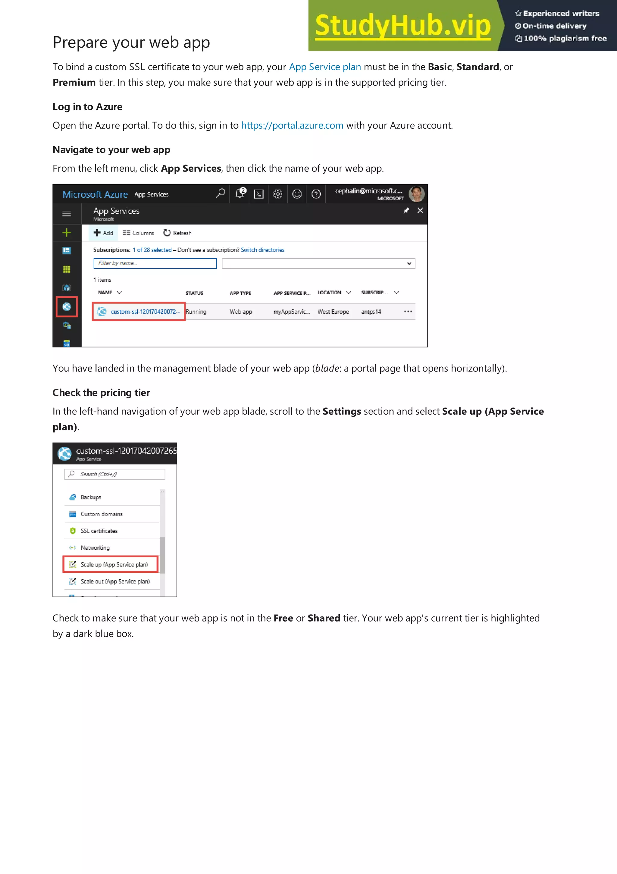 Prepare your web app
Log in to Azure
Log in to Azure
Navigate to your web app
Navigate to your web app
Check the pricing tier
Check the pricing tier
To bind a custom SSL certificate to your web app, your App Service plan must be in the Basic, Standard, or
Premium tier. In this step, you make sure that your web app is in the supported pricing tier.
Open the Azure portal. To do this, sign in to https://portal.azure.com with your Azure account.
From the left menu, click App Services, then click the name of your web app.
You have landed in the management blade of your web app (blade: a portal page that opens horizontally).
In the left-hand navigation of your web app blade, scroll to the Settings section and select Scale up (App Service
plan).
Check to make sure that your web app is not in the Free or Shared tier. Your web app's current tier is highlighted
by a dark blue box.
 