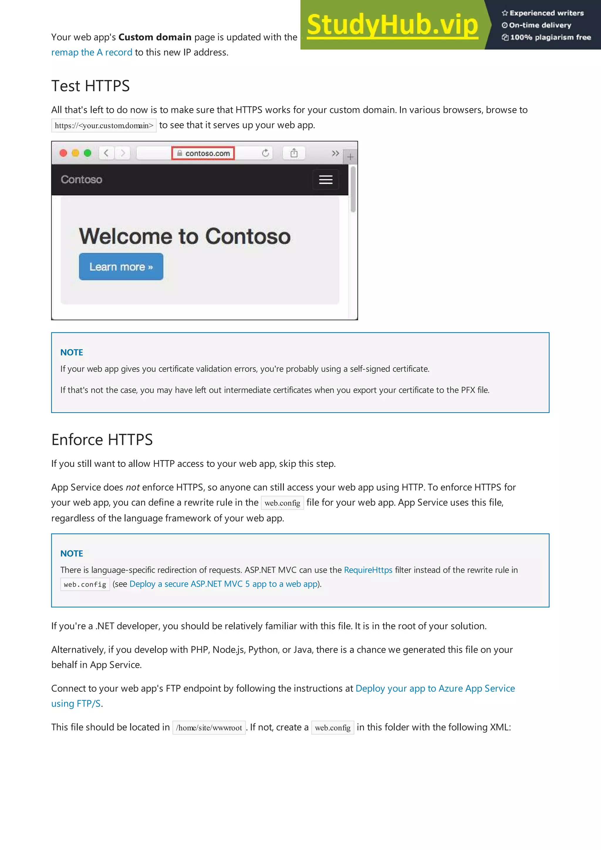 Test HTTPS
NOTE
NOTE
Enforce HTTPS
NOTE
NOTE
Your web app's Custom domain page is updated with the new, dedicated IP address. Copy this IP address, then
remap the A record to this new IP address.
All that's left to do now is to make sure that HTTPS works for your custom domain. In various browsers, browse to
https://<your.custom.domain> to see that it serves up your web app.
If your web app gives you certificate validation errors, you're probably using a self-signed certificate.
If that's not the case, you may have left out intermediate certificates when you export your certificate to the PFX file.
If you still want to allow HTTP access to your web app, skip this step.
App Service does not enforce HTTPS, so anyone can still access your web app using HTTP. To enforce HTTPS for
your web app, you can define a rewrite rule in the web.config file for your web app. App Service uses this file,
regardless of the language framework of your web app.
There is language-specific redirection of requests. ASP.NET MVC can use the RequireHttps filter instead of the rewrite rule in
web.config (see Deploy a secure ASP.NET MVC 5 app to a web app).
If you're a .NET developer, you should be relatively familiar with this file. It is in the root of your solution.
Alternatively, if you develop with PHP, Node.js, Python, or Java, there is a chance we generated this file on your
behalf in App Service.
Connect to your web app's FTP endpoint by following the instructions at Deploy your app to Azure App Service
using FTP/S.
This file should be located in /home/site/wwwroot . If not, create a web.config in this folder with the following XML:
 