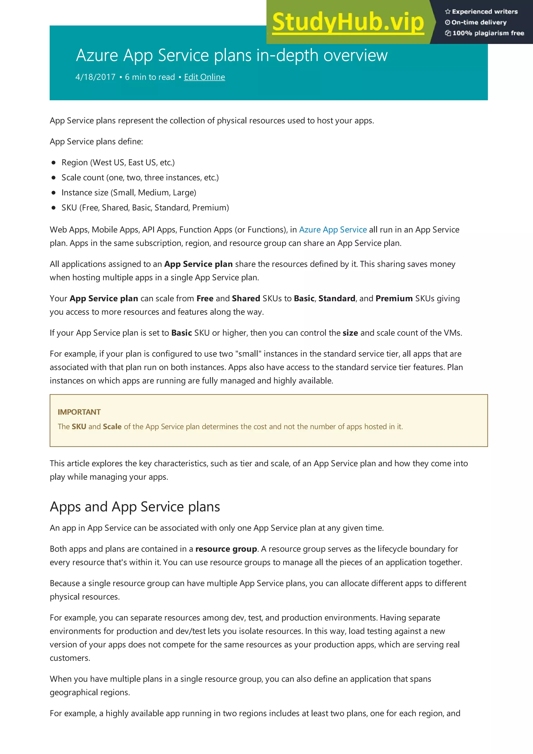 Azure App Service plans in-depth overview
4/18/2017 • 6 min to read • Edit Online
IMPORTANT
IMPORTANT
Apps and App Service plans
App Service plans represent the collection of physical resources used to host your apps.
App Service plans define:
Region (West US, East US, etc.)
Scale count (one, two, three instances, etc.)
Instance size (Small, Medium, Large)
SKU (Free, Shared, Basic, Standard, Premium)
Web Apps, Mobile Apps, API Apps, Function Apps (or Functions), in Azure App Service all run in an App Service
plan. Apps in the same subscription, region, and resource group can share an App Service plan.
All applications assigned to an App Service plan share the resources defined by it. This sharing saves money
when hosting multiple apps in a single App Service plan.
Your App Service plan can scale from Free and Shared SKUs to Basic, Standard, and Premium SKUs giving
you access to more resources and features along the way.
If your App Service plan is set to Basic SKU or higher, then you can control the size and scale count of the VMs.
For example, if your plan is configured to use two "small" instances in the standard service tier, all apps that are
associated with that plan run on both instances. Apps also have access to the standard service tier features. Plan
instances on which apps are running are fully managed and highly available.
The SKU and Scale of the App Service plan determines the cost and not the number of apps hosted in it.
This article explores the key characteristics, such as tier and scale, of an App Service plan and how they come into
play while managing your apps.
An app in App Service can be associated with only one App Service plan at any given time.
Both apps and plans are contained in a resource group. A resource group serves as the lifecycle boundary for
every resource that's within it. You can use resource groups to manage all the pieces of an application together.
Because a single resource group can have multiple App Service plans, you can allocate different apps to different
physical resources.
For example, you can separate resources among dev, test, and production environments. Having separate
environments for production and dev/test lets you isolate resources. In this way, load testing against a new
version of your apps does not compete for the same resources as your production apps, which are serving real
customers.
When you have multiple plans in a single resource group, you can also define an application that spans
geographical regions.
For example, a highly available app running in two regions includes at least two plans, one for each region, and
 