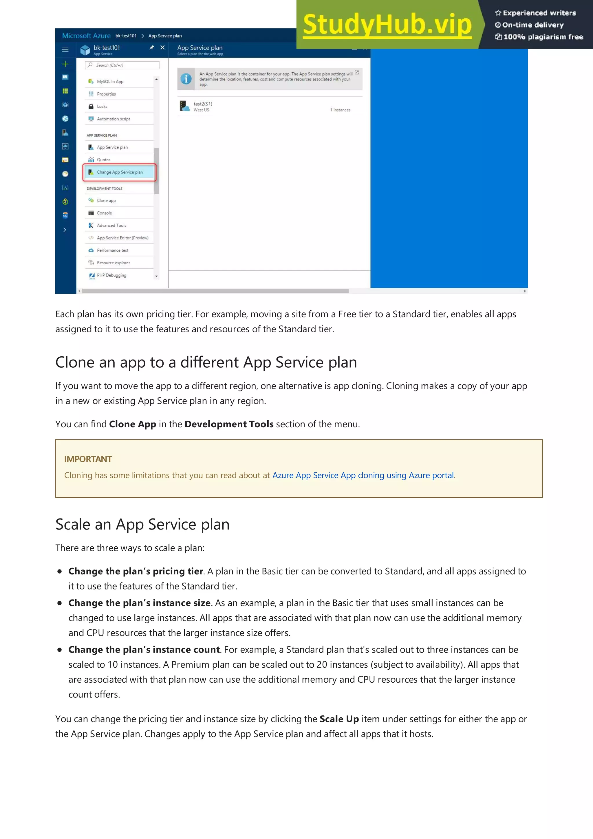 Clone an app to a different App Service plan
IMPORTANT
IMPORTANT
Scale an App Service plan
Each plan has its own pricing tier. For example, moving a site from a Free tier to a Standard tier, enables all apps
assigned to it to use the features and resources of the Standard tier.
If you want to move the app to a different region, one alternative is app cloning. Cloning makes a copy of your app
in a new or existing App Service plan in any region.
You can find Clone App in the Development Tools section of the menu.
Cloning has some limitations that you can read about at Azure App Service App cloning using Azure portal.
There are three ways to scale a plan:
Change the plan’s pricing tier. A plan in the Basic tier can be converted to Standard, and all apps assigned to
it to use the features of the Standard tier.
Change the plan’s instance size. As an example, a plan in the Basic tier that uses small instances can be
changed to use large instances. All apps that are associated with that plan now can use the additional memory
and CPU resources that the larger instance size offers.
Change the plan’s instance count. For example, a Standard plan that's scaled out to three instances can be
scaled to 10 instances. A Premium plan can be scaled out to 20 instances (subject to availability). All apps that
are associated with that plan now can use the additional memory and CPU resources that the larger instance
count offers.
You can change the pricing tier and instance size by clicking the Scale Up item under settings for either the app or
the App Service plan. Changes apply to the App Service plan and affect all apps that it hosts.
 