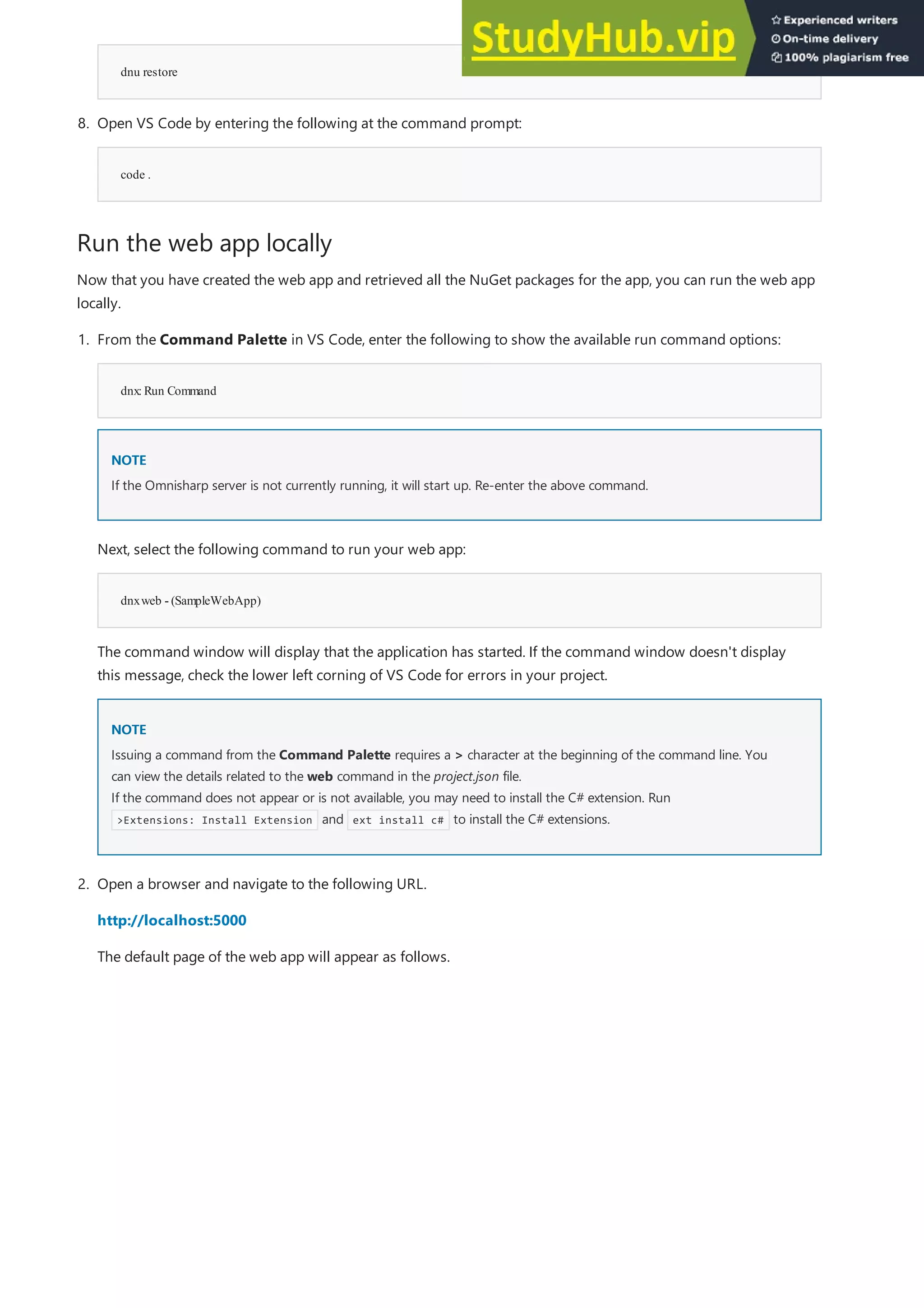 Run the web app locally
dnu restore
code .
8. Open VS Code by entering the following at the command prompt:
Now that you have created the web app and retrieved all the NuGet packages for the app, you can run the web app
locally.
dnx:Run Command
NOTE
NOTE
dnxweb - (SampleWebApp)
NOTE
NOTE
1. From the Command Palette in VS Code, enter the following to show the available run command options:
If the Omnisharp server is not currently running, it will start up. Re-enter the above command.
Next, select the following command to run your web app:
The command window will display that the application has started. If the command window doesn't display
this message, check the lower left corning of VS Code for errors in your project.
Issuing a command from the Command Palette requires a > character at the beginning of the command line. You
can view the details related to the web command in the project.json file.
If the command does not appear or is not available, you may need to install the C# extension. Run
>Extensions: Install Extension and ext install c# to install the C# extensions.
2. Open a browser and navigate to the following URL.
http://localhost:5000
The default page of the web app will appear as follows.
 