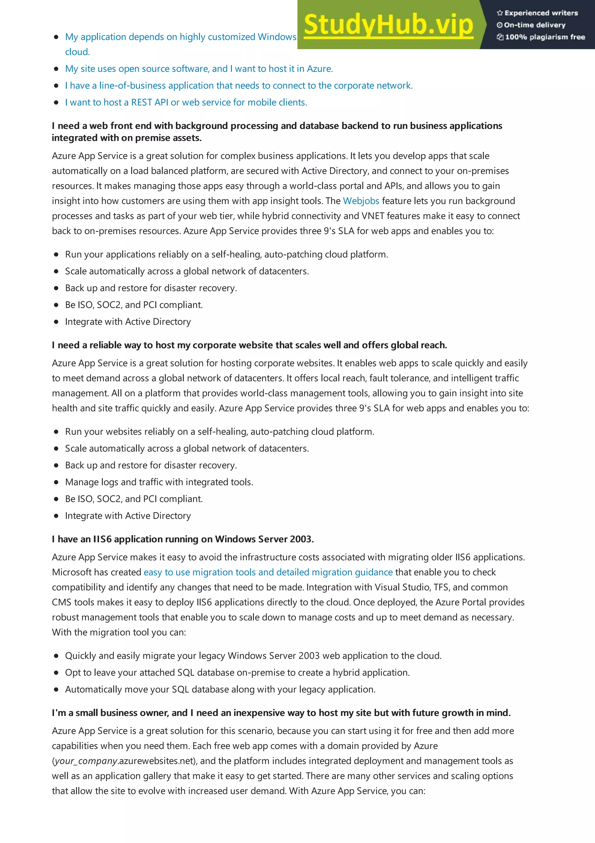 I need a web front end with background processing and database backend to run business applications
I need a web front end with background processing and database backend to run business applications
integrated with on premise assets.
integrated with on premise assets.
I need a reliable way to host my corporate website that scales well and offers global reach.
I need a reliable way to host my corporate website that scales well and offers global reach.
I have an IIS6 application running on Windows Server 2003.
I have an IIS6 application running on Windows Server 2003.
I'm a small business owner, and I need an inexpensive way to host my site but with future growth in mind.
I'm a small business owner, and I need an inexpensive way to host my site but with future growth in mind.
My application depends on highly customized Windows or Linux environments and I want to move it to the
cloud.
My site uses open source software, and I want to host it in Azure.
I have a line-of-business application that needs to connect to the corporate network.
I want to host a REST API or web service for mobile clients.
Azure App Service is a great solution for complex business applications. It lets you develop apps that scale
automatically on a load balanced platform, are secured with Active Directory, and connect to your on-premises
resources. It makes managing those apps easy through a world-class portal and APIs, and allows you to gain
insight into how customers are using them with app insight tools. The Webjobs feature lets you run background
processes and tasks as part of your web tier, while hybrid connectivity and VNET features make it easy to connect
back to on-premises resources. Azure App Service provides three 9's SLA for web apps and enables you to:
Run your applications reliably on a self-healing, auto-patching cloud platform.
Scale automatically across a global network of datacenters.
Back up and restore for disaster recovery.
Be ISO, SOC2, and PCI compliant.
Integrate with Active Directory
Azure App Service is a great solution for hosting corporate websites. It enables web apps to scale quickly and easily
to meet demand across a global network of datacenters. It offers local reach, fault tolerance, and intelligent traffic
management. All on a platform that provides world-class management tools, allowing you to gain insight into site
health and site traffic quickly and easily. Azure App Service provides three 9's SLA for web apps and enables you to:
Run your websites reliably on a self-healing, auto-patching cloud platform.
Scale automatically across a global network of datacenters.
Back up and restore for disaster recovery.
Manage logs and traffic with integrated tools.
Be ISO, SOC2, and PCI compliant.
Integrate with Active Directory
Azure App Service makes it easy to avoid the infrastructure costs associated with migrating older IIS6 applications.
Microsoft has created easy to use migration tools and detailed migration guidance that enable you to check
compatibility and identify any changes that need to be made. Integration with Visual Studio, TFS, and common
CMS tools makes it easy to deploy IIS6 applications directly to the cloud. Once deployed, the Azure Portal provides
robust management tools that enable you to scale down to manage costs and up to meet demand as necessary.
With the migration tool you can:
Quickly and easily migrate your legacy Windows Server 2003 web application to the cloud.
Opt to leave your attached SQL database on-premise to create a hybrid application.
Automatically move your SQL database along with your legacy application.
Azure App Service is a great solution for this scenario, because you can start using it for free and then add more
capabilities when you need them. Each free web app comes with a domain provided by Azure
(your_company.azurewebsites.net), and the platform includes integrated deployment and management tools as
well as an application gallery that make it easy to get started. There are many other services and scaling options
that allow the site to evolve with increased user demand. With Azure App Service, you can:
 