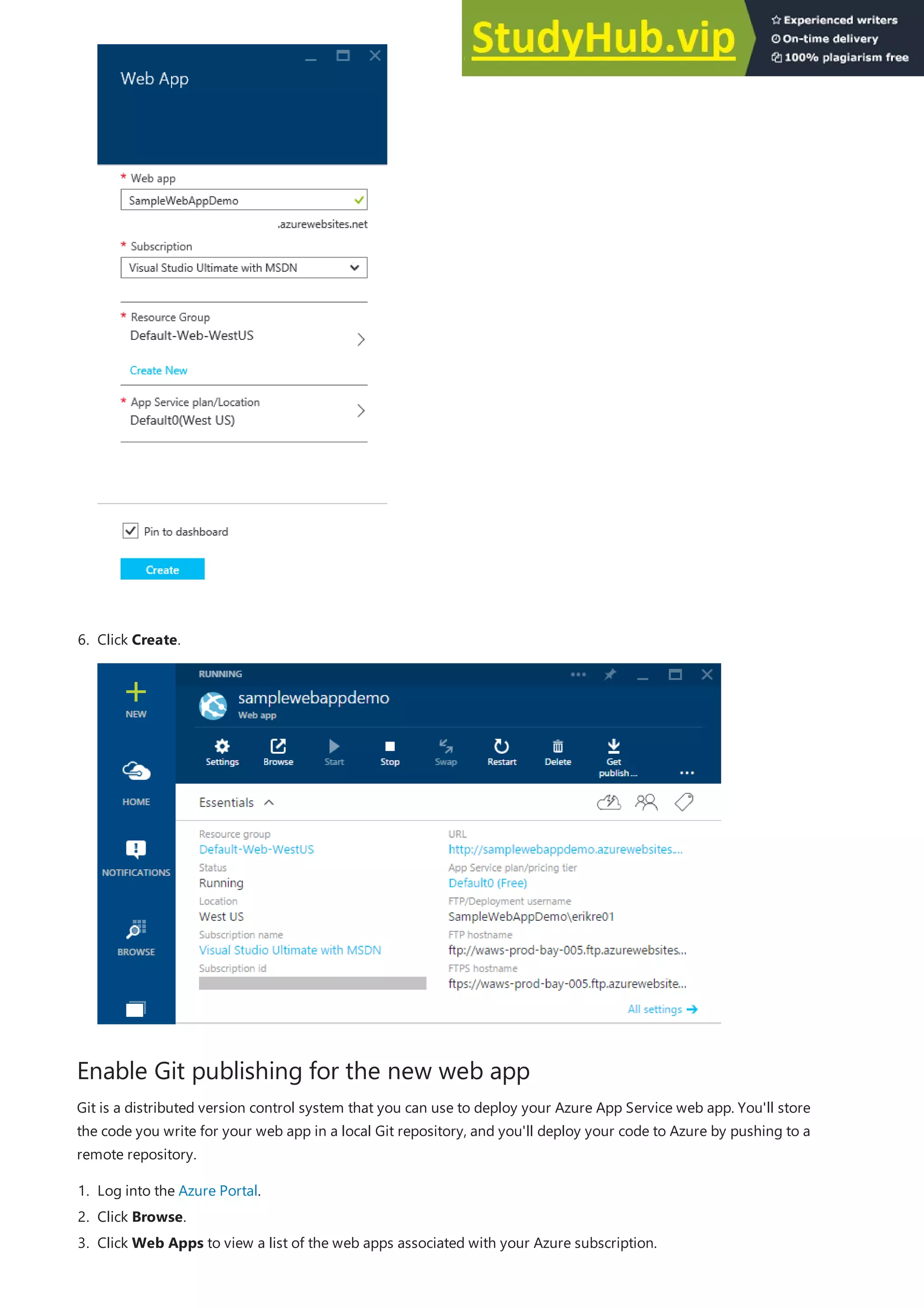 Enable Git publishing for the new web app
6. Click Create.
Git is a distributed version control system that you can use to deploy your Azure App Service web app. You'll store
the code you write for your web app in a local Git repository, and you'll deploy your code to Azure by pushing to a
remote repository.
1. Log into the Azure Portal.
2. Click Browse.
3. Click Web Apps to view a list of the web apps associated with your Azure subscription.
 