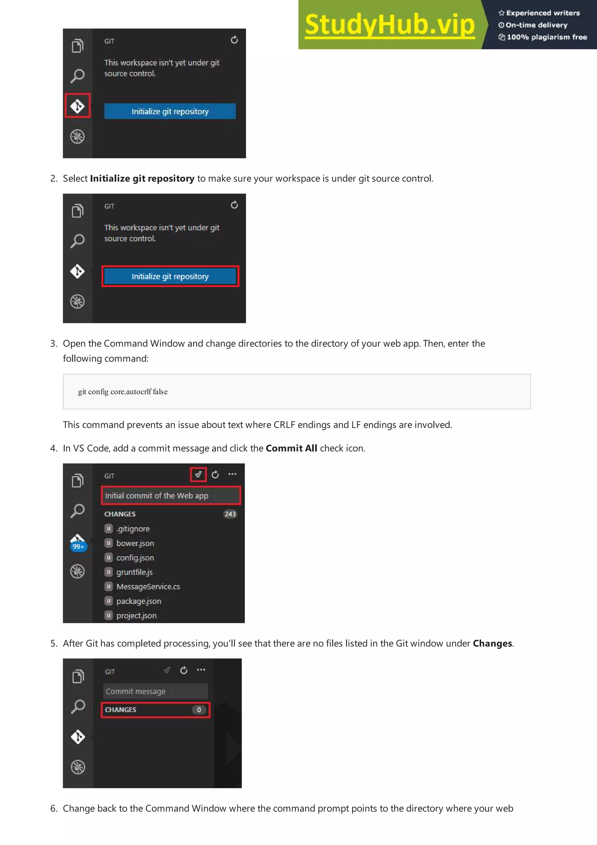 git config core.autocrlf false
6. Change back to the Command Window where the command prompt points to the directory where your web
2. Select Initialize git repository to make sure your workspace is under git source control.
3. Open the Command Window and change directories to the directory of your web app. Then, enter the
following command:
This command prevents an issue about text where CRLF endings and LF endings are involved.
4. In VS Code, add a commit message and click the Commit All check icon.
5. After Git has completed processing, you'll see that there are no files listed in the Git window under Changes.
 