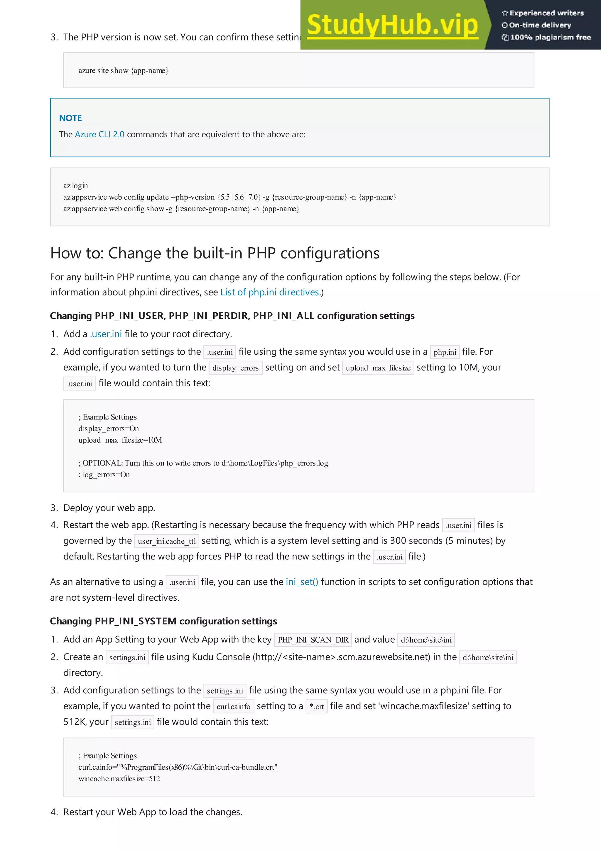 NOTE
NOTE
azlogin
azappservice web config update --php-version {5.5| 5.6| 7.0} -g {resource-group-name} -n {app-name}
azappservice web config show-g {resource-group-name} -n {app-name}
How to: Change the built-in PHP configurations
Changing PHP_INI_USER, PHP_INI_PERDIR, PHP_INI_ALL configuration settings
Changing PHP_INI_USER, PHP_INI_PERDIR, PHP_INI_ALL configuration settings
Changing PHP_INI_SYSTEM configuration settings
Changing PHP_INI_SYSTEM configuration settings
azure site show{app-name}
3. The PHP version is now set. You can confirm these settings:
The Azure CLI 2.0 commands that are equivalent to the above are:
For any built-in PHP runtime, you can change any of the configuration options by following the steps below. (For
information about php.ini directives, see List of php.ini directives.)
1. Add a .user.ini file to your root directory.
; Example Settings
display_errors=On
upload_max_filesize=10M
; OPTIONAL:Turn this on to write errors to d:homeLogFilesphp_errors.log
; log_errors=On
3. Deploy your web app.
4. Restart the web app. (Restarting is necessary because the frequency with which PHP reads .user.ini files is
governed by the user_ini.cache_ttl setting, which is a system level setting and is 300 seconds (5 minutes) by
default. Restarting the web app forces PHP to read the new settings in the .user.ini file.)
2. Add configuration settings to the .user.ini file using the same syntax you would use in a php.ini file. For
example, if you wanted to turn the display_errors setting on and set upload_max_filesize setting to 10M, your
.user.ini file would contain this text:
As an alternative to using a .user.ini file, you can use the ini_set() function in scripts to set configuration options that
are not system-level directives.
1. Add an App Setting to your Web App with the key PHP_INI_SCAN_DIR and value d:homesiteini
2. Create an settings.ini file using Kudu Console (http://<site-name>.scm.azurewebsite.net) in the d:homesiteini
directory.
; Example Settings
curl.cainfo="%ProgramFiles(x86)%Gitbincurl-ca-bundle.crt"
wincache.maxfilesize=512
4. Restart your Web App to load the changes.
3. Add configuration settings to the settings.ini file using the same syntax you would use in a php.ini file. For
example, if you wanted to point the curl.cainfo setting to a *.crt file and set 'wincache.maxfilesize' setting to
512K, your settings.ini file would contain this text:
 