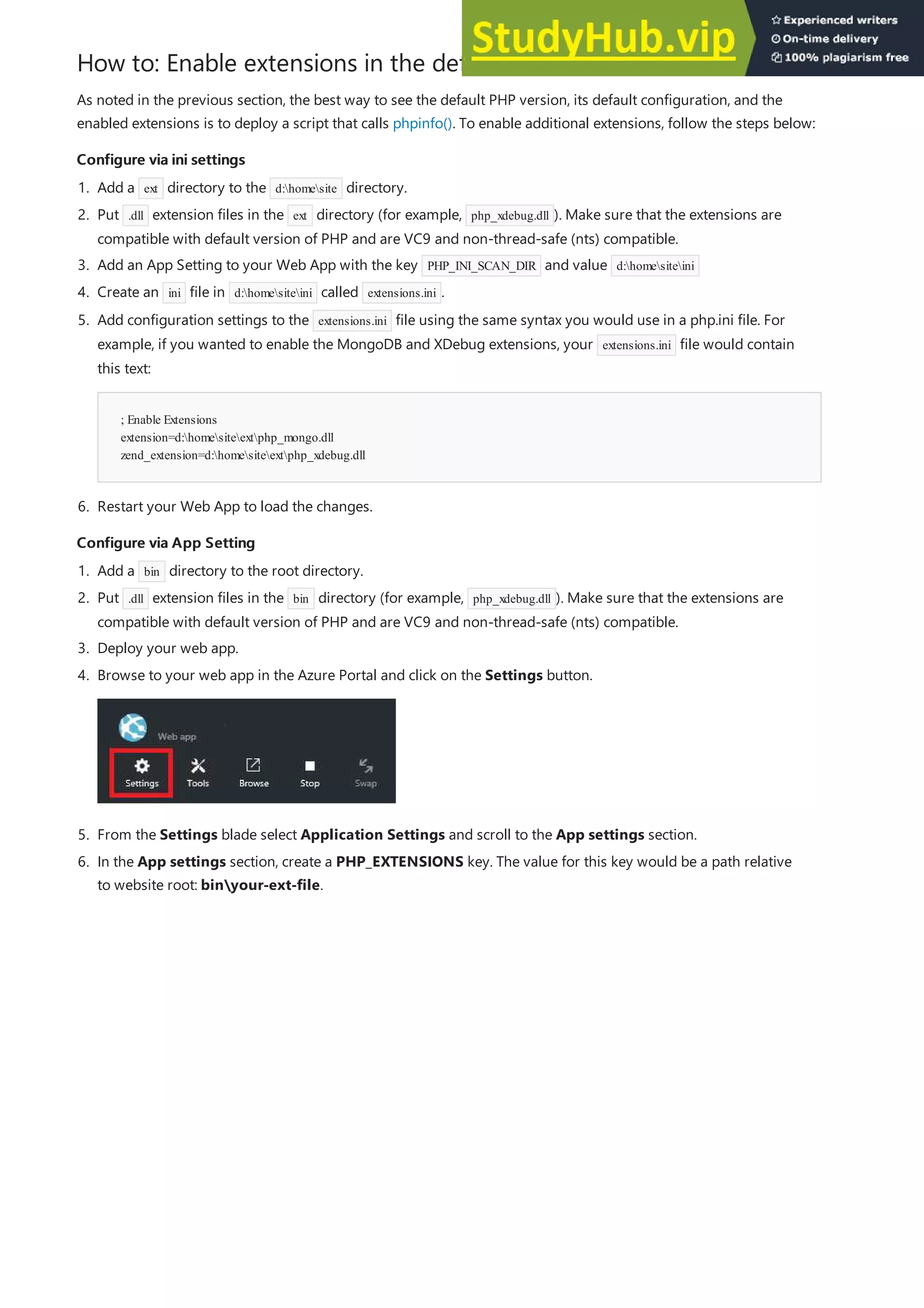 How to: Enable extensions in the default PHP runtime
Configure via ini settings
Configure via ini settings
Configure via App Setting
Configure via App Setting
As noted in the previous section, the best way to see the default PHP version, its default configuration, and the
enabled extensions is to deploy a script that calls phpinfo(). To enable additional extensions, follow the steps below:
1. Add a ext directory to the d:homesite directory.
2. Put .dll extension files in the ext directory (for example, php_xdebug.dll ). Make sure that the extensions are
compatible with default version of PHP and are VC9 and non-thread-safe (nts) compatible.
3. Add an App Setting to your Web App with the key PHP_INI_SCAN_DIR and value d:homesiteini
4. Create an ini file in d:homesiteini called extensions.ini .
; Enable Extensions
extension=d:homesiteextphp_mongo.dll
zend_extension=d:homesiteextphp_xdebug.dll
6. Restart your Web App to load the changes.
5. Add configuration settings to the extensions.ini file using the same syntax you would use in a php.ini file. For
example, if you wanted to enable the MongoDB and XDebug extensions, your extensions.ini file would contain
this text:
1. Add a bin directory to the root directory.
2. Put .dll extension files in the bin directory (for example, php_xdebug.dll ). Make sure that the extensions are
compatible with default version of PHP and are VC9 and non-thread-safe (nts) compatible.
3. Deploy your web app.
5. From the Settings blade select Application Settings and scroll to the App settings section.
4. Browse to your web app in the Azure Portal and click on the Settings button.
6. In the App settings section, create a PHP_EXTENSIONS key. The value for this key would be a path relative
to website root: binyour-ext-file.
 