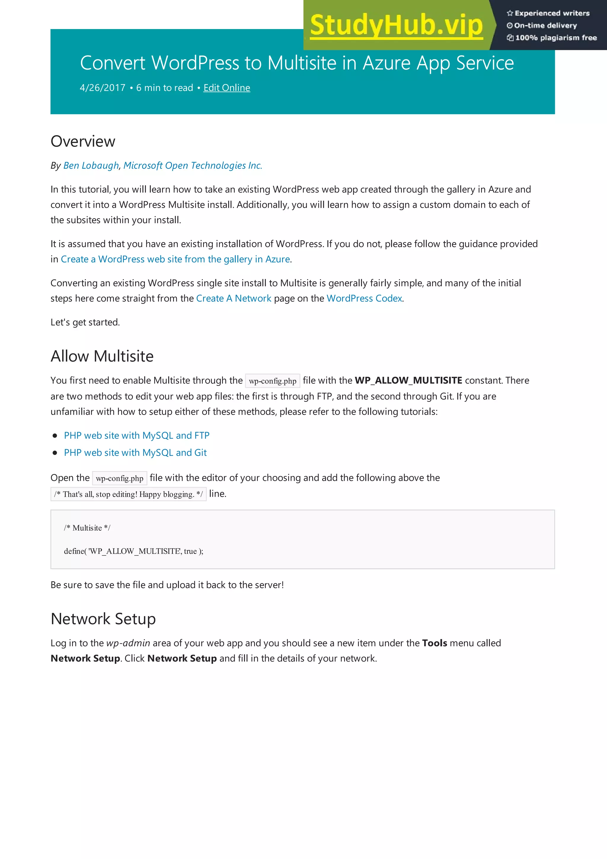 Convert WordPress to Multisite in Azure App Service
4/26/2017 • 6 min to read • Edit Online
Overview
Allow Multisite
/* Multisite */
define( 'WP_ALLOW_MULTISITE', true );
Network Setup
By Ben Lobaugh, Microsoft Open Technologies Inc.
In this tutorial, you will learn how to take an existing WordPress web app created through the gallery in Azure and
convert it into a WordPress Multisite install. Additionally, you will learn how to assign a custom domain to each of
the subsites within your install.
It is assumed that you have an existing installation of WordPress. If you do not, please follow the guidance provided
in Create a WordPress web site from the gallery in Azure.
Converting an existing WordPress single site install to Multisite is generally fairly simple, and many of the initial
steps here come straight from the Create A Network page on the WordPress Codex.
Let's get started.
You first need to enable Multisite through the wp-config.php file with the WP_ALLOW_MULTISITE constant. There
are two methods to edit your web app files: the first is through FTP, and the second through Git. If you are
unfamiliar with how to setup either of these methods, please refer to the following tutorials:
PHP web site with MySQL and FTP
PHP web site with MySQL and Git
Open the wp-config.php file with the editor of your choosing and add the following above the
/* That's all, stop editing! Happy blogging. */ line.
Be sure to save the file and upload it back to the server!
Log in to the wp-admin area of your web app and you should see a new item under the Tools menu called
Network Setup. Click Network Setup and fill in the details of your network.
 