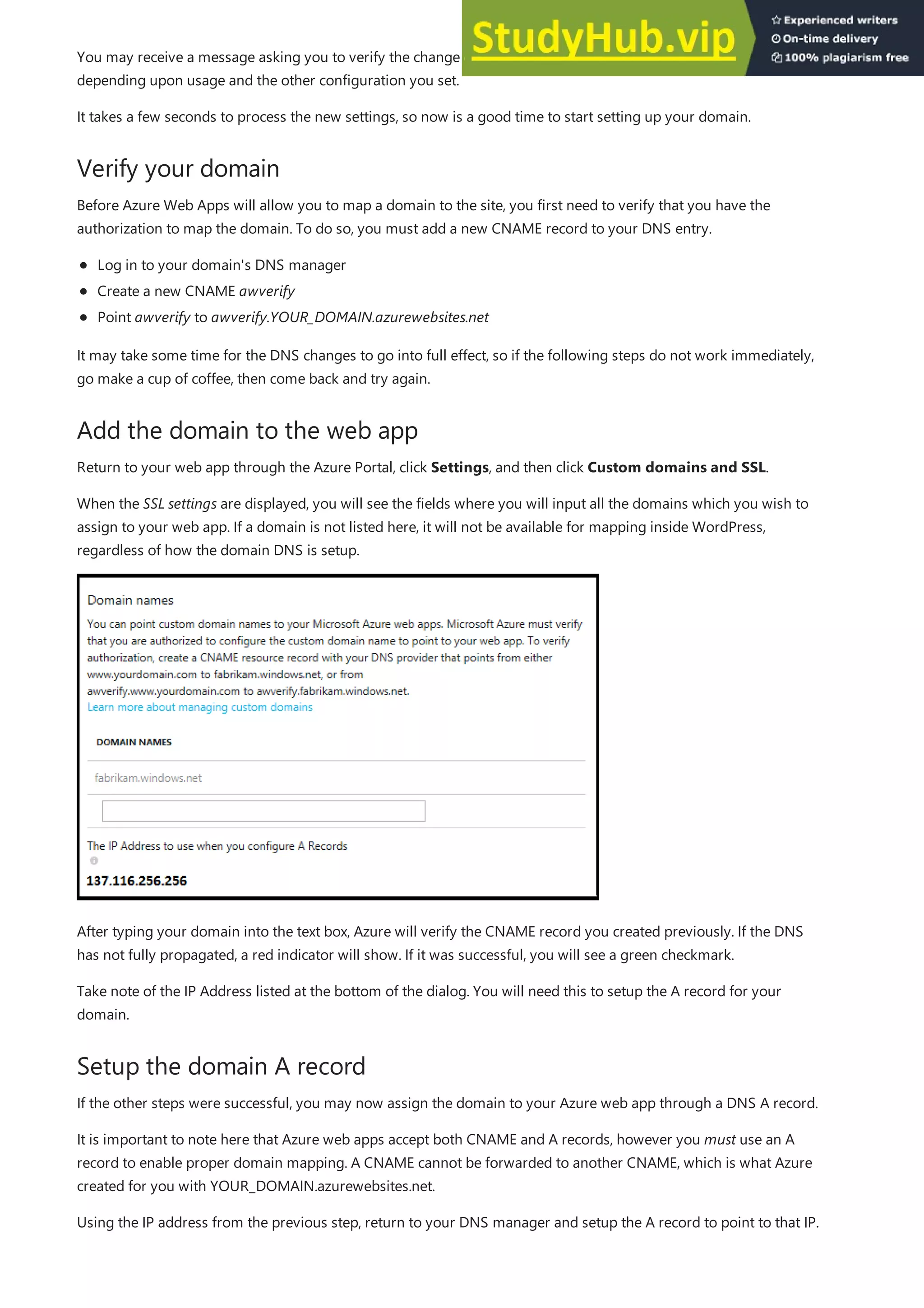 Verify your domain
Add the domain to the web app
Setup the domain A record
You may receive a message asking you to verify the change and acknowledge your web app may now incur a cost,
depending upon usage and the other configuration you set.
It takes a few seconds to process the new settings, so now is a good time to start setting up your domain.
Before Azure Web Apps will allow you to map a domain to the site, you first need to verify that you have the
authorization to map the domain. To do so, you must add a new CNAME record to your DNS entry.
Log in to your domain's DNS manager
Create a new CNAME awverify
Point awverify to awverify.YOUR_DOMAIN.azurewebsites.net
It may take some time for the DNS changes to go into full effect, so if the following steps do not work immediately,
go make a cup of coffee, then come back and try again.
Return to your web app through the Azure Portal, click Settings, and then click Custom domains and SSL.
When the SSL settings are displayed, you will see the fields where you will input all the domains which you wish to
assign to your web app. If a domain is not listed here, it will not be available for mapping inside WordPress,
regardless of how the domain DNS is setup.
After typing your domain into the text box, Azure will verify the CNAME record you created previously. If the DNS
has not fully propagated, a red indicator will show. If it was successful, you will see a green checkmark.
Take note of the IP Address listed at the bottom of the dialog. You will need this to setup the A record for your
domain.
If the other steps were successful, you may now assign the domain to your Azure web app through a DNS A record.
It is important to note here that Azure web apps accept both CNAME and A records, however you must use an A
record to enable proper domain mapping. A CNAME cannot be forwarded to another CNAME, which is what Azure
created for you with YOUR_DOMAIN.azurewebsites.net.
Using the IP address from the previous step, return to your DNS manager and setup the A record to point to that IP.
 