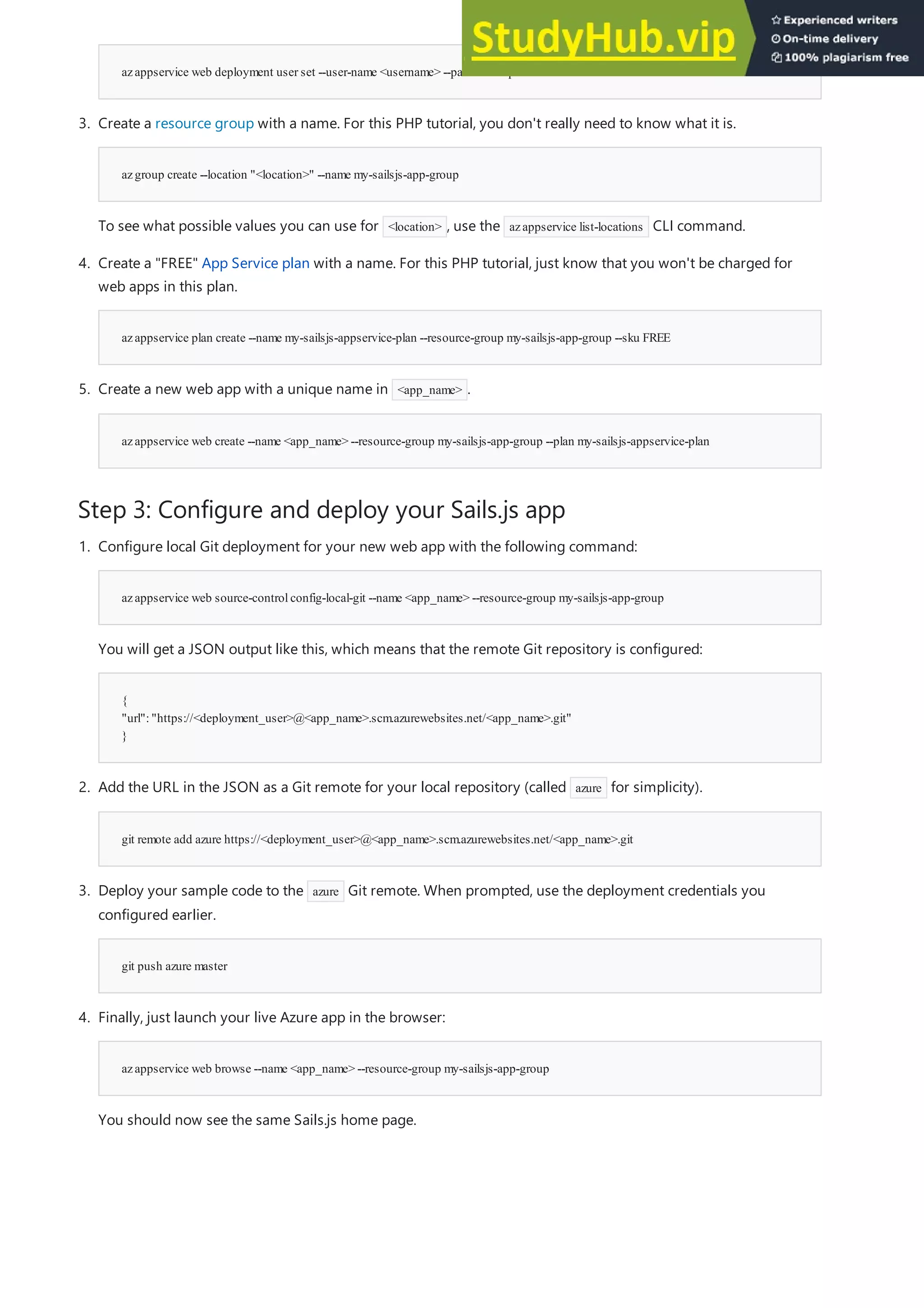 Step 3: Configure and deploy your Sails.js app
azappservice web deployment user set --user-name <username> --password <password>
azgroup create --location "<location>" --name my-sailsjs-app-group
azappservice plan create --name my-sailsjs-appservice-plan --resource-group my-sailsjs-app-group --sku FREE
azappservice web create --name <app_name> --resource-group my-sailsjs-app-group --plan my-sailsjs-appservice-plan
3. Create a resource group with a name. For this PHP tutorial, you don't really need to know what it is.
To see what possible values you can use for <location> , use the azappservice list-locations CLI command.
4. Create a "FREE" App Service plan with a name. For this PHP tutorial, just know that you won't be charged for
web apps in this plan.
5. Create a new web app with a unique name in <app_name> .
azappservice web source-controlconfig-local-git --name <app_name> --resource-group my-sailsjs-app-group
{
"url":"https://<deployment_user>@<app_name>.scm.azurewebsites.net/<app_name>.git"
}
git remote add azure https://<deployment_user>@<app_name>.scm.azurewebsites.net/<app_name>.git
git push azure master
azappservice web browse --name <app_name> --resource-group my-sailsjs-app-group
1. Configure local Git deployment for your new web app with the following command:
You will get a JSON output like this, which means that the remote Git repository is configured:
2. Add the URL in the JSON as a Git remote for your local repository (called azure for simplicity).
3. Deploy your sample code to the azure Git remote. When prompted, use the deployment credentials you
configured earlier.
4. Finally, just launch your live Azure app in the browser:
You should now see the same Sails.js home page.
 