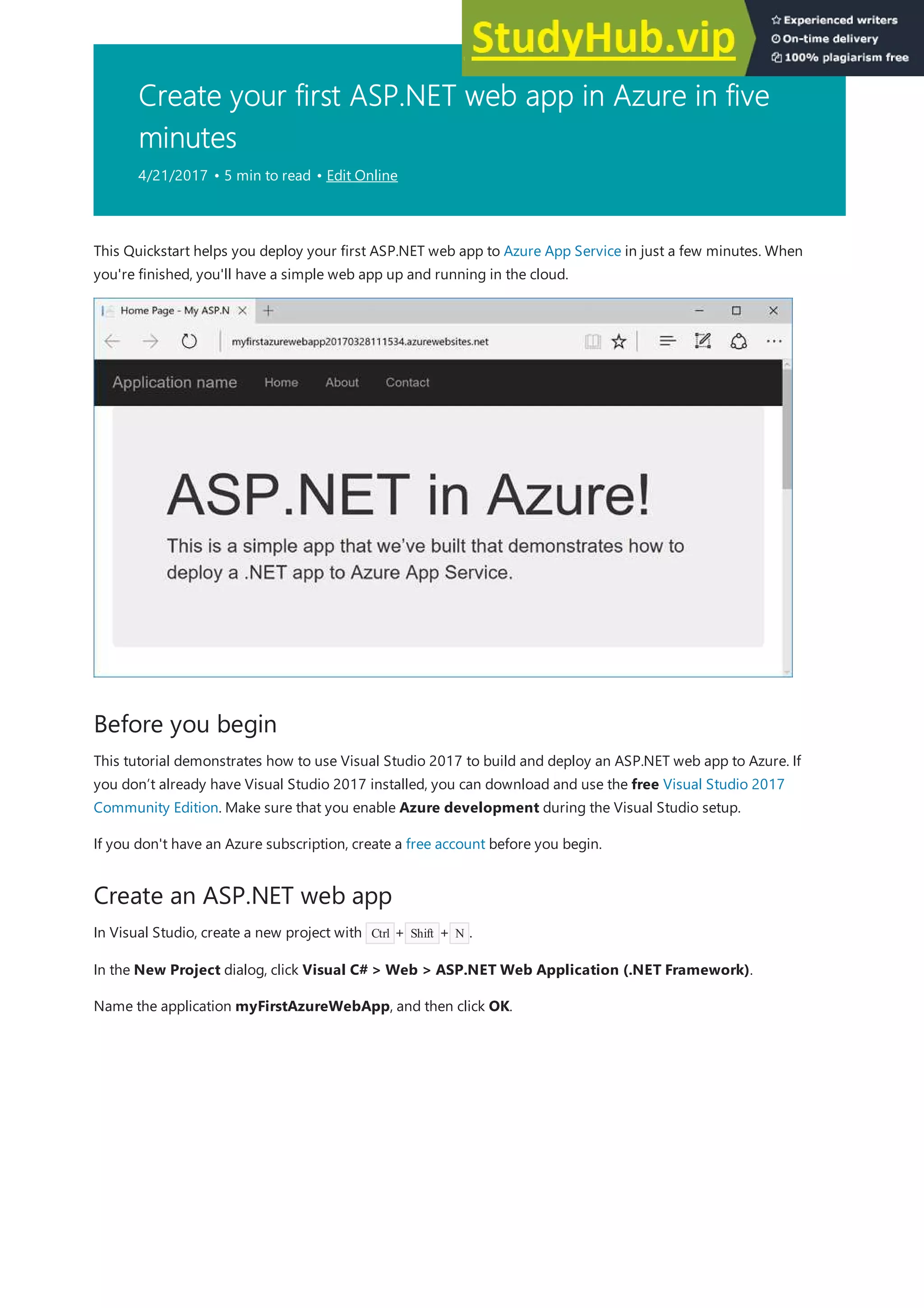 Create your first ASP.NET web app in Azure in five
minutes
4/21/2017 • 5 min to read • Edit Online
Before you begin
Create an ASP.NET web app
This Quickstart helps you deploy your first ASP.NET web app to Azure App Service in just a few minutes. When
you're finished, you'll have a simple web app up and running in the cloud.
This tutorial demonstrates how to use Visual Studio 2017 to build and deploy an ASP.NET web app to Azure. If
you don’t already have Visual Studio 2017 installed, you can download and use the free Visual Studio 2017
Community Edition. Make sure that you enable Azure development during the Visual Studio setup.
If you don't have an Azure subscription, create a free account before you begin.
In Visual Studio, create a new project with Ctrl + Shift + N .
In the New Project dialog, click Visual C# > Web > ASP.NET Web Application (.NET Framework).
Name the application myFirstAzureWebApp, and then click OK.
 