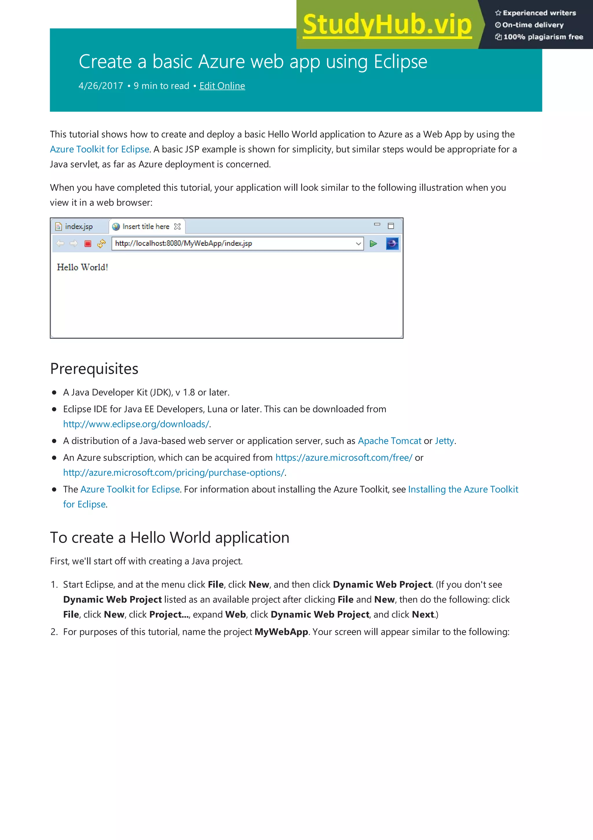 Create a basic Azure web app using Eclipse
4/26/2017 • 9 min to read • Edit Online
Prerequisites
To create a Hello World application
This tutorial shows how to create and deploy a basic Hello World application to Azure as a Web App by using the
Azure Toolkit for Eclipse. A basic JSP example is shown for simplicity, but similar steps would be appropriate for a
Java servlet, as far as Azure deployment is concerned.
When you have completed this tutorial, your application will look similar to the following illustration when you
view it in a web browser:
A Java Developer Kit (JDK), v 1.8 or later.
Eclipse IDE for Java EE Developers, Luna or later. This can be downloaded from
http://www.eclipse.org/downloads/.
A distribution of a Java-based web server or application server, such as Apache Tomcat or Jetty.
An Azure subscription, which can be acquired from https://azure.microsoft.com/free/ or
http://azure.microsoft.com/pricing/purchase-options/.
The Azure Toolkit for Eclipse. For information about installing the Azure Toolkit, see Installing the Azure Toolkit
for Eclipse.
First, we'll start off with creating a Java project.
1. Start Eclipse, and at the menu click File, click New, and then click Dynamic Web Project. (If you don't see
Dynamic Web Project listed as an available project after clicking File and New, then do the following: click
File, click New, click Project..., expand Web, click Dynamic Web Project, and click Next.)
2. For purposes of this tutorial, name the project MyWebApp. Your screen will appear similar to the following:
 