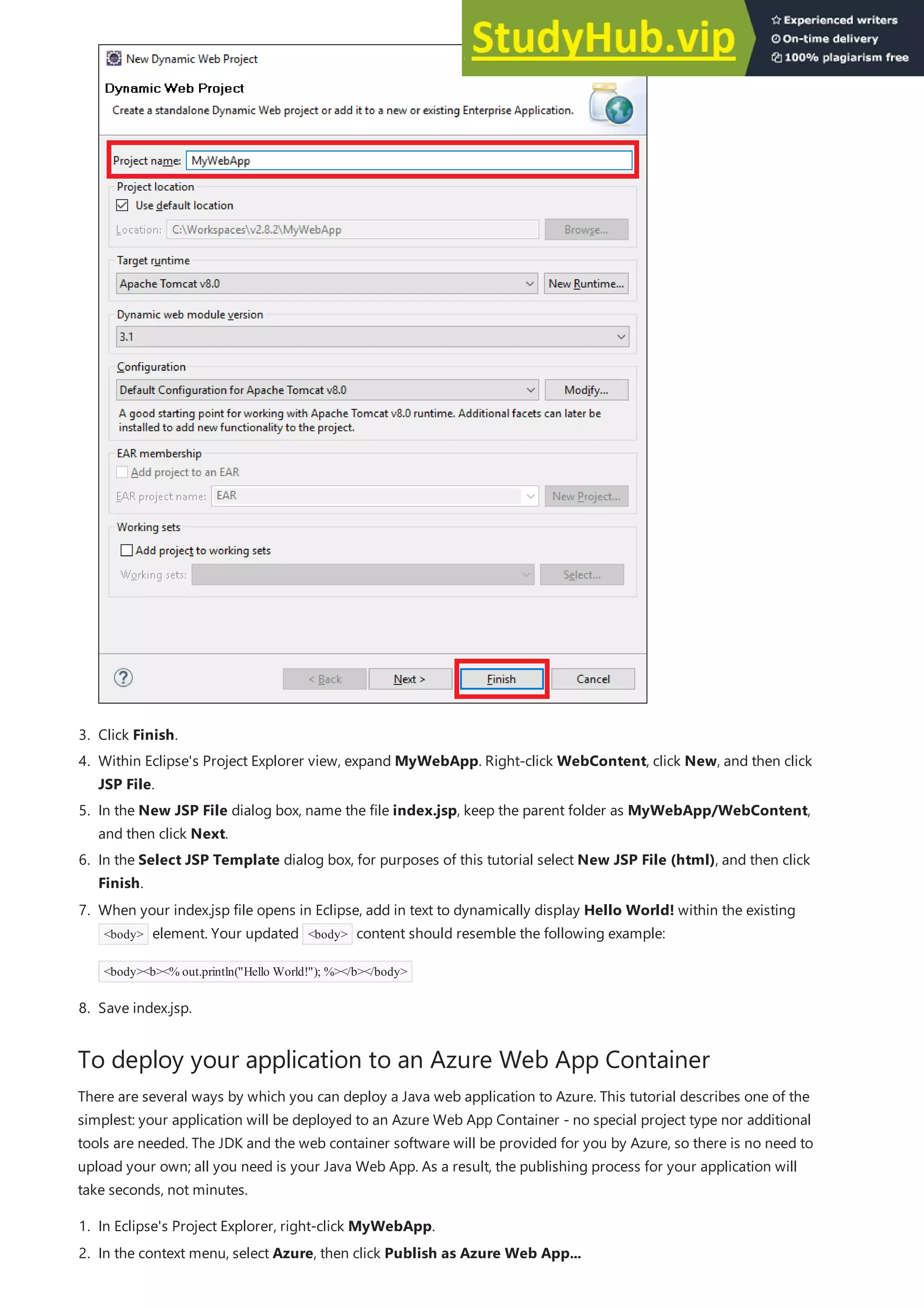 To deploy your application to an Azure Web App Container
3. Click Finish.
4. Within Eclipse's Project Explorer view, expand MyWebApp. Right-click WebContent, click New, and then click
JSP File.
5. In the New JSP File dialog box, name the file index.jsp, keep the parent folder as MyWebApp/WebContent,
and then click Next.
6. In the Select JSP Template dialog box, for purposes of this tutorial select New JSP File (html), and then click
Finish.
8. Save index.jsp.
7. When your index.jsp file opens in Eclipse, add in text to dynamically display Hello World! within the existing
<body> element. Your updated <body> content should resemble the following example:
<body><b><% out.println("Hello World!"); %></b></body>
There are several ways by which you can deploy a Java web application to Azure. This tutorial describes one of the
simplest: your application will be deployed to an Azure Web App Container - no special project type nor additional
tools are needed. The JDK and the web container software will be provided for you by Azure, so there is no need to
upload your own; all you need is your Java Web App. As a result, the publishing process for your application will
take seconds, not minutes.
1. In Eclipse's Project Explorer, right-click MyWebApp.
2. In the context menu, select Azure, then click Publish as Azure Web App...
 