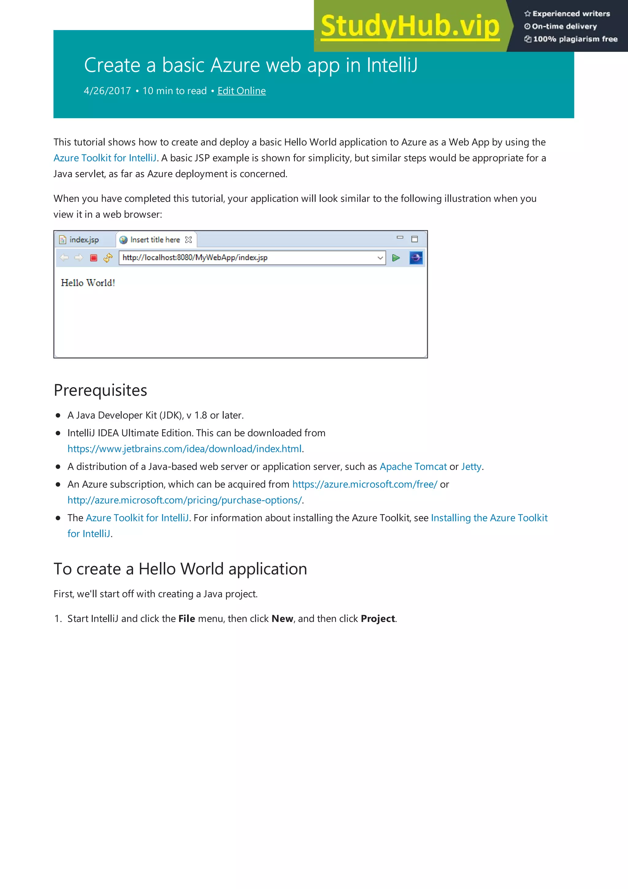Create a basic Azure web app in IntelliJ
4/26/2017 • 10 min to read • Edit Online
Prerequisites
To create a Hello World application
This tutorial shows how to create and deploy a basic Hello World application to Azure as a Web App by using the
Azure Toolkit for IntelliJ. A basic JSP example is shown for simplicity, but similar steps would be appropriate for a
Java servlet, as far as Azure deployment is concerned.
When you have completed this tutorial, your application will look similar to the following illustration when you
view it in a web browser:
A Java Developer Kit (JDK), v 1.8 or later.
IntelliJ IDEA Ultimate Edition. This can be downloaded from
https://www.jetbrains.com/idea/download/index.html.
A distribution of a Java-based web server or application server, such as Apache Tomcat or Jetty.
An Azure subscription, which can be acquired from https://azure.microsoft.com/free/ or
http://azure.microsoft.com/pricing/purchase-options/.
The Azure Toolkit for IntelliJ. For information about installing the Azure Toolkit, see Installing the Azure Toolkit
for IntelliJ.
First, we'll start off with creating a Java project.
1. Start IntelliJ and click the File menu, then click New, and then click Project.
 